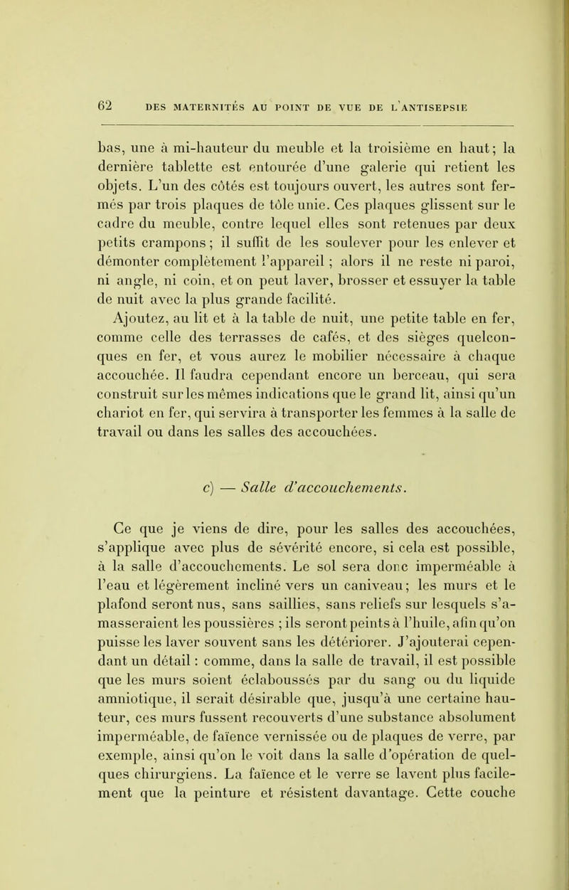 bas, une à mi-hauteur du meuble et la troisième en haut; la dernière tablette est entourée d'une galerie qui retient les objets. L'un des côtés est toujours ouvert, les autres sont fer- més par trois plaques de tôle unie. Ces plaques glissent sur le cadre du meuble, contre lequel elles sont retenues par deux petits crampons ; il suffit de les soulever pour les enlever et démonter complètement l'appareil ; alors il ne reste ni paroi, ni angle, ni coin, et on peut laver, brosser et essuyer la table de nuit avec la plus grande facilité. Ajoutez, au lit et à la table de nuit, une petite table en fer, comme celle des terrasses de cafés, et des sièges quelcon- ques en fer, et vous aurez le mobilier nécessaire à chaque accouchée. Il faudra cependant encore un berceau, qui sera construit sur les mêmes indications que le grand lit, ainsi qu'un chariot en fer, qui servira à transporter les femmes à la salle de travail ou dans les salles des accouchées. c) — Salle d'accouchements. Ce que je viens de dire, pour les salles des accouchées, s'applique avec plus de sévérité encore, si cela est possible, à la salle d'accouchements. Le sol sera dore imperméable à l'eau et légèrement incliné vers un caniveau; les murs et le plafond seront nus, sans saillies, sans reliefs sur lesquels s'a- masseraient les poussières ; ils seront peints à l'huile, afin qu'on puisse les laver souvent sans les détériorer. J'ajouterai cepen- dant un détail : comme, dans la salle de travail, il est possible que les murs soient éclaboussés par du sang ou du liquide amniotique, il serait désirable que, jusqu'à une certaine hau- teur, ces murs fussent recouverts d'une substance absolument imperméable, de faïence vernissée ou de plaques de verre, par exemple, ainsi qu'on le voit dans la salle d'opération de quel- ques chirurgiens. La faïence et le verre se lavent plus facile- ment que la peinture et résistent davantage. Cette couche