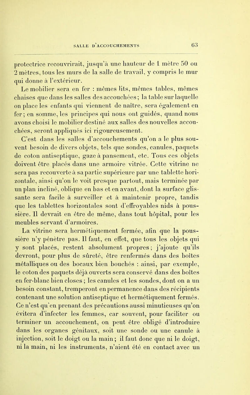 protectrice recouvrirait, jusqu'à une hauteur de 1 mètre 50 ou 2 mètres, tous les murs de la salle de travail, y compris le mur qui donne à l'extérieur. Le mobilier sera en fer : mêmes lits, mêmes tables, mêmes chaises que dans les salles des accouchées ; la table sur laquelle on place les enfants qui viennent de naître, sera également en fer; en somme, les principes qui nous ont guidés, quand nous avons choisi le mobilier destiné aux salles des nouvelles accou- chées, seront appliqués ici rigoureusement. C'est dans les salles d'accouchements qu'on a le plus sou- vent besoin de divers objets, tels que sondes, canules, paquets de coton antiseptique, gaze à pansement, etc. Tous ces objets doivent être placés dans une armoire vitrée. Cette vitrine ne sera pas recouverte à sa partie supérieure par une tablette hori- zontale, ainsi qu'on le voit presque partout, mais terminée par un plan incliné, oblique en bas et en avant, dont la surface glis- sante sera facile à surveiller et à maintenir propre, tandis que les tablettes horizontales sont d'effroyables nids à pous- sière. Il devrait en être de même, dans tout hôpital, pour les meubles servant d'armoires. La vitrine sera hermétiquement fermée, afin que la pous- sière n'y pénètre pas. Il faut, en effet, que tous les objets qui y sont placés, restent absolument propres; j'ajoute qu'ils devront, pour plus de sûreté, être renfermés dans des boîtes métalliques ou des bocaux bien bouchés : ainsi, par exemple, le coton des paquets déjà ouverts sera conservé dans des boîtes en fer-blanc bien closes ; les canules et les sondes, dont on a un besoin constant, tremperont en permanence dans des récipients contenant une solution antiseptique et hermétiquement fermés. Ce n'est qu'en prenant des précautions aussi minutieuses qu'on évitera d'infecter les femmes, car souvent, pour faciliter ou terminer un accouchement, on peut être obligé d'introduire dans les organes génitaux, soit une sonde ou une canule à injection, soit le doigt ou la main ; il faut donc que ni le doigt, ni la main, ni les instruments, n'aient été en contact avec un