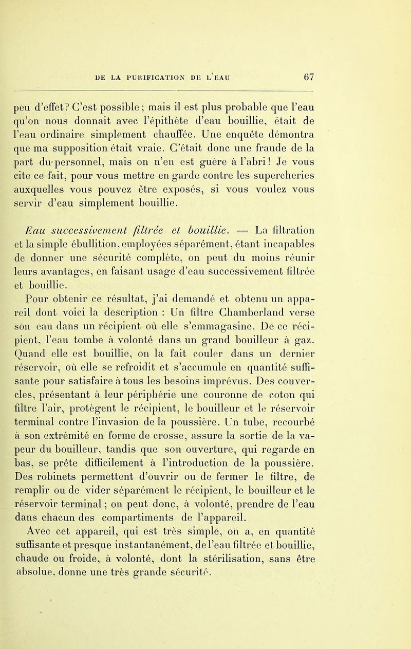peu d'effet? C'est possible; mais il est plus probable que l'eau qu'on nous donnait avec l'épithète d'eau bouillie, était de l'eau ordinaire simplement chauffée. Une enquête démontra que ma supposition était vraie. C'était donc une fraude de la part du- personnel, mais on n'en est guère à l'abri ! Je vous cite ce fait, pour vous mettre en garde contre les supercheries auxquelles vous pouvez être exposés, si vous voulez vous servir d'eau simplement bouillie. Eau successivement filtrée et bouillie. — La filtration et la simple ébullition, employées séparément, étant incapables de donner une sécurité complète, on peut du moins réunir leurs avantages, en faisant usage d'eau successivement filtrée et bouillie. Pour obtenir ce résultat, j'ai demandé et obtenu un appa- reil dont voici la description : Un filtre Chamberland verse son eau dans un récipient où elle s'emmagasine. De ce réci- pient, l'eau tombe à volonté dans un grand bouilleur à gaz. Quand elle est bouillie, on la fait couler dans un dernier réservoir, où elle se refroidit et s'accumule en quantité suffi- sante pour satisfaire à tous les besoins imprévus. Des couver- cles, présentant à leur périphérie une couronne de coton qui filtre l'air, protègent le récipient, le bouilleur et le réservoir terminal contre l'invasion delà poussière. Un tube, recourbé à son extrémité en forme de crosse, assure la sortie de la va- peur du bouilleur, tandis que son ouverture, qui regarde en bas, se prête difficilement à l'introduction de la poussière. Des robinets permettent d'ouvrir ou de fermer le filtre, de remplir ou de vider séparément le récipient, le bouilleur et le réservoir terminal; on peut donc, à volonté, prendre de l'eau dans chacun des compartiments de l'appareil. Avec cet appareil, qui est très simple, on a, en quantité suffisante et presque instantanément, de l'eau filtrée et bouillie, chaude ou froide, à volonté, dont la stérilisation, sans être absolue, donne une très grande sécurité. 1 o