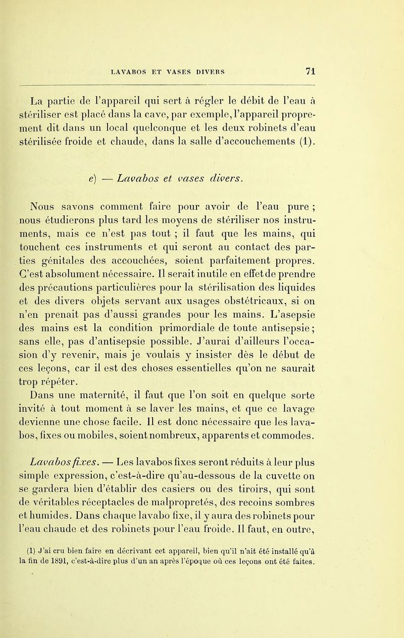 La partie de l'appareil qui sert à régler le débit de l'eau à stériliser est placé dans la cave, par exemple, l'appareil propre- ment dit dans un local quelconque et les deux robinets d'eau stérilisée froide et chaude, dans la salle d'accouchements (1). e) — Lavabos et vases divers. Nous savons comment faire pour avoir de l'eau pure ; nous étudierons plus tard les moyens de stériliser nos instru- ments, mais ce n'est pas tout ; il faut que les mains, qui touchent ces instruments et qui seront au contact des par- ties génitales des accouchées, soient parfaitement propres. C'est absolument nécessaire. Il serait inutile en effet de prendre des précautions particulières pour la stérilisation des liquides et des divers objets servant aux usages obstétricaux, si on n'en prenait pas d'aussi grandes pour les mains. L'asepsie des mains est la condition primordiale de toute antisepsie ; sans elle, pas d'antisepsie possible. J'aurai d'ailleurs l'occa- sion d'y revenir, mais je voulais y insister dès le début de ces leçons, car il est des choses essentielles qu'on ne saurait trop répéter. Dans une maternité, il faut que l'on soit en quelque sorte invité à tout moment à se laver les mains, et que ce lavage devienne une chose facile. 11 est donc nécessaire que les lava- bos, fixes ou mobiles, soient nombreux, apparents et commodes. Lavabos fixes. — Les lavabos fixes seront réduits à leur plus simple expression, c'est-à-dire qu'au-dessous de la cuvette on se gardera bien d'établir des casiers ou des tiroirs, qui sont de véritables réceptacles de malpropretés, des recoins sombres et humides. Dans chaque lavabo fixe, il y aura des robinets pour l'eau chaude et des robinets pour l'eau froide. Il faut, en outre, (1) J'ai cru bien faire en décrivant cet appareil, bien qu'il n'ait été installé qu'à la fin de 1891, c'est-à-dire plus d'un an après l'époque où ces leçons ont été faites.
