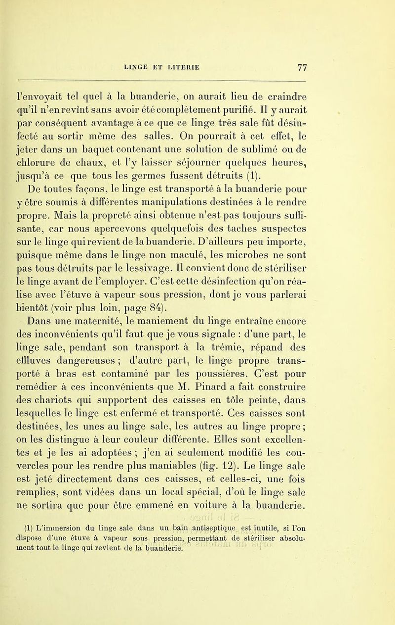 l'envoyait tel quel à la buanderie, on aurait lieu de craindre qu'il n'en revint sans avoir été complètement purifié. Il y aurait par conséquent avantage à ce que ce linge très sale fût désin- fecté au sortir même des salles. On pourrait à cet effet, le jeter dans un baquet contenant une solution de sublimé ou de chlorure de chaux, et l'y laisser séjourner quelques heures, jusqu'à ce que tous les germes fussent détruits (1). De toutes façons, le linge est transporté à la buanderie pour y être soumis à différentes manipulations destinées à le rendre propre. Mais la propreté ainsi obtenue n'est pas toujours suffi- sante, car nous apercevons quelquefois des taches suspectes sur le linge qui revient de la buanderie. D'ailleurs peu importe, puisque même dans le linge non maculé, les microbes ne sont pas tous détruits par le lessivage. Il convient donc de stériliser le linge avant de l'employer. C'est cette désinfection qu'on réa- lise avec l'étuve à vapeur sous pression, dont je vous parlerai bientôt (voir plus loin, page 84). Dans une maternité, le maniement du linge entraîne encore des inconvénients qu'il faut que je vous signale : d'une part, le linge sale, pendant son transport à la trémie, répand des effluves dangereuses ; d'autre part, le linge propre trans- porté à bras est contaminé par les poussières. C'est pour remédier à ces inconvénients que M. Pinard a fait construire des chariots qui supportent des caisses en tôle peinte, dans lesquelles le linge est enfermé et transporté. Ces caisses sont destinées, les unes au linge sale, les autres au linge propre ; on les distingue à leur couleur différente. Elles sont excellen- tes et je les ai adoptées ; j'en ai seulement modifié les cou- vercles pour les rendre plus maniables (fig. 12). Le linge sale est jeté directement dans ces caisses, et celles-ci, une fois remplies, sont vidées dans un local spécial, d'où le linge sale ne sortira que pour être emmené en voiture à la buanderie. (1) L'immersion du linge sale dans un bain antiseptique est inutile, si l'on dispose d'une étuve à vapeur sous pression, permettant de stériliser absolu- ment tout le linge qui revient de la buanderie.
