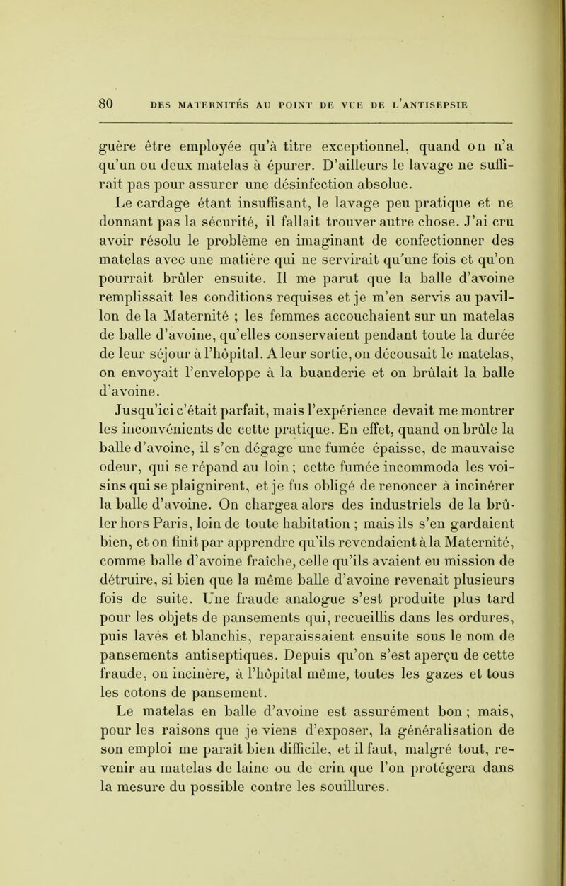 guère être employée qu'à titre exceptionnel, quand on n'a qu'un ou deux matelas à épurer. D'ailleurs le lavage ne suffi- rait pas pour assurer une désinfection absolue. Le cardage étant insuffisant, le lavage peu pratique et ne donnant pas la sécurité, il fallait trouver autre chose. J'ai cru avoir résolu le problème en imaginant de confectionner des matelas avec une matière qui ne servirait qu'une fois et qu'on pourrait brûler ensuite. Il me parut que la balle d'avoine remplissait les conditions requises et je m'en servis au pavil- lon de la Maternité ; les femmes accouchaient sur un matelas de balle d'avoine, qu'elles conservaient pendant toute la durée de leur séjour à l'hôpital. A leur sortie, on décousait le matelas, on envoyait l'enveloppe à la buanderie et on brûlait la balle d'avoine. Jusqu'ici c'était parfait, mais l'expérience devait me montrer les inconvénients de cette pratique. En effet, quand on brûle la balle d'avoine, il s'en dégage une fumée épaisse, de mauvaise odeur, qui se répand au loin ; cette fumée incommoda les voi- sins qui se plaignirent, et je fus obligé de renoncer à incinérer la balle d'avoine. On chargea alors des industriels de la brû- ler hors Paris, loin de toute habitation ; mais ils s'en gardaient bien, et on finit par apprendre qu'ils revendaient à la Maternité, comme balle d'avoine fraîche, celle qu'ils avaient eu mission de détruire, si bien que la même balle d'avoine revenait plusieurs fois de suite. Une fraude analogue s'est produite plus tard pour les objets de pansements qui, recueillis dans les ordures, puis lavés et blanchis, reparaissaient ensuite sous le nom de pansements antiseptiques. Depuis qu'on s'est aperçu de cette fraude, on incinère, à l'hôpital même, toutes les gazes et tous les cotons de pansement. Le matelas en balle d'avoine est assurément bon ; mais, pour les raisons que je viens d'exposer, la généralisation de son emploi me paraît bien difficile, et il faut, malgré tout, re- venir au matelas de laine ou de crin que l'on protégera dans la mesure du possible contre les souillures.
