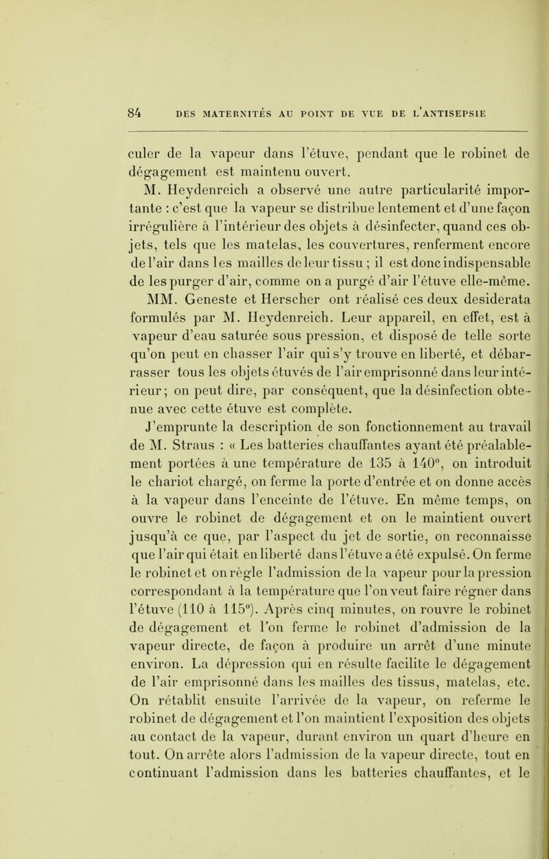 culer de la vapeur dans l'étuve, pendant que le robinet de désagrément est maintenu ouvert. M. Heydenreich a observé une autre particularité impor- tante : c'est que la vapeur se distribue lentement et d'une façon irrégulière à l'intérieur des objets à désinfecter, quand ces ob- jets, tels que les matelas, les couvertures, renferment encore de l'air dans les mailles de leur tissu; il est donc indispensable de les purger d'air, comme on a purgé d'air l'étuve elle-même. MM. Geneste et Herscher ont réalisé ces deux desiderata formulés par M. Heydenreich. Leur appareil, en effet, est à vapeur d'eau saturée sous pression, et disposé de telle sorte qu'on peut en chasser l'air qui s'y trouve en liberté, et débar- rasser tous les objets étuvés de l'air emprisonné dans leur inté- rieur; on peut dire, par conséquent, que la désinfection obte - nue avec cette étuve est complète. J'emprunte la description de son fonctionnement au travail de M. Straus : « Les batteries chauffantes ayant été préalable- ment portées à une température de 135 à 140°, on introduit le chariot chargé, on ferme la porte d'entrée et on donne accès à la vapeur dans l'enceinte de l'étuve. En même temps, on ouvre le robinet de dégagement et on le maintient ouvert jusqu'à ce que, par l'aspect du jet de sortie, on reconnaisse que l'air qui était en liberté dans l'étuve a été expulsé. On ferme le robinet et on règle l'admission delà vapeur pour la pression correspondant à la température que l'on veut faire régner dans l'étuve (110 à 115°). Après cinq minutes, on rouvre le robinet de dégagement et l'on ferme le robinet d'admission de la vapeur directe, de façon à produire un arrêt d'une minute environ. La dépression qui en résulte facilite le dégagement de l'air emprisonné dans les mailles des tissus, matelas, etc. On rétablit ensuite l'arrivée de la vapeur, on referme le robinet de dégagement et l'on maintient l'exposition des objets au contact de la vapeur, durant environ un quart d'heure en tout. On arrête alors l'admission de la vapeur directe, tout en continuant l'admission dans les batteries chauffantes, et le
