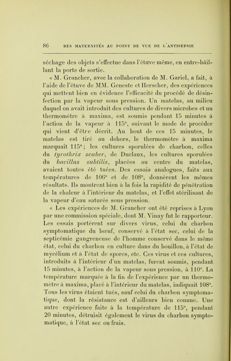 séchage des objets s'effectue dans l'étUve même, en entre-bâil- lant la porte de sortie. « M. Grancher, avec la collaboration de M. Gariel, a fait, à l'aide de l'étuve de MM. Geneste etHerscher, des expériences qui mettent bien en évidence l'efficacité du procédé de désin- fection par la vapeur sous pression. Un matelas, au milieu duquel on avait introduit des cultures de divers microbes et un thermomètre à maxima, est soumis pendant 15 minutes à l'action de la vapeur à 115°, suivant le mode de procéder qui vient d'être décrit. Au bout de ces 15 minutes, le matelas est tiré au dehors, le thermomètre à maxima marquait 115° ; les cultures sporulées de charbon, celles du tyrothrix scaber, de Duclaux, les cultures sporulées du bacillus subtilis, placées au centre du matelas, avaient toutes été tuées. Des essais analogues, faits aux températures de 106° et de 108°, donnèrent les mêmes résultats. Ils montrent bien à la fois la rapidité de pénétration de la chaleur à l'intérieur du matelas, et l'effet stérilisant de la vapeur d'eau saturée sous pression. « Les expériences de M. Grancher ont été reprises à Lyon par une commission spéciale, dont M. Vinay fut le rapporteur. Les essais portèrent sur divers virus, celui du charbon symptomatique du bœuf, conservé à l'état sec, celui de la septicémie gangreneuse de l'homme conservé dans le même état, celui du charbon en culture dans du bouillon, à l'état de mycélium et à l'état de spores, etc. Ces virus et ces cultures, introduits à l'intérieur d'un matelas, furent soumis, pendant 15 minutes, à l'action de la vapeur sous pression, à 110°. La température marquée à la fin de l'expérience par un thermo- mètre à maxima, placé à l'intérieur du matelas, indiquait 108°. Tous les virus étaient tués, sauf celui du charbon symptoma- tique, dont la résistance est d'ailleurs bien connue. Une autre expérience faite à la température de 115°, pendant 20 minutes, détruisit également le virus du charbon sympto- matique, à l'état sec ou frais.