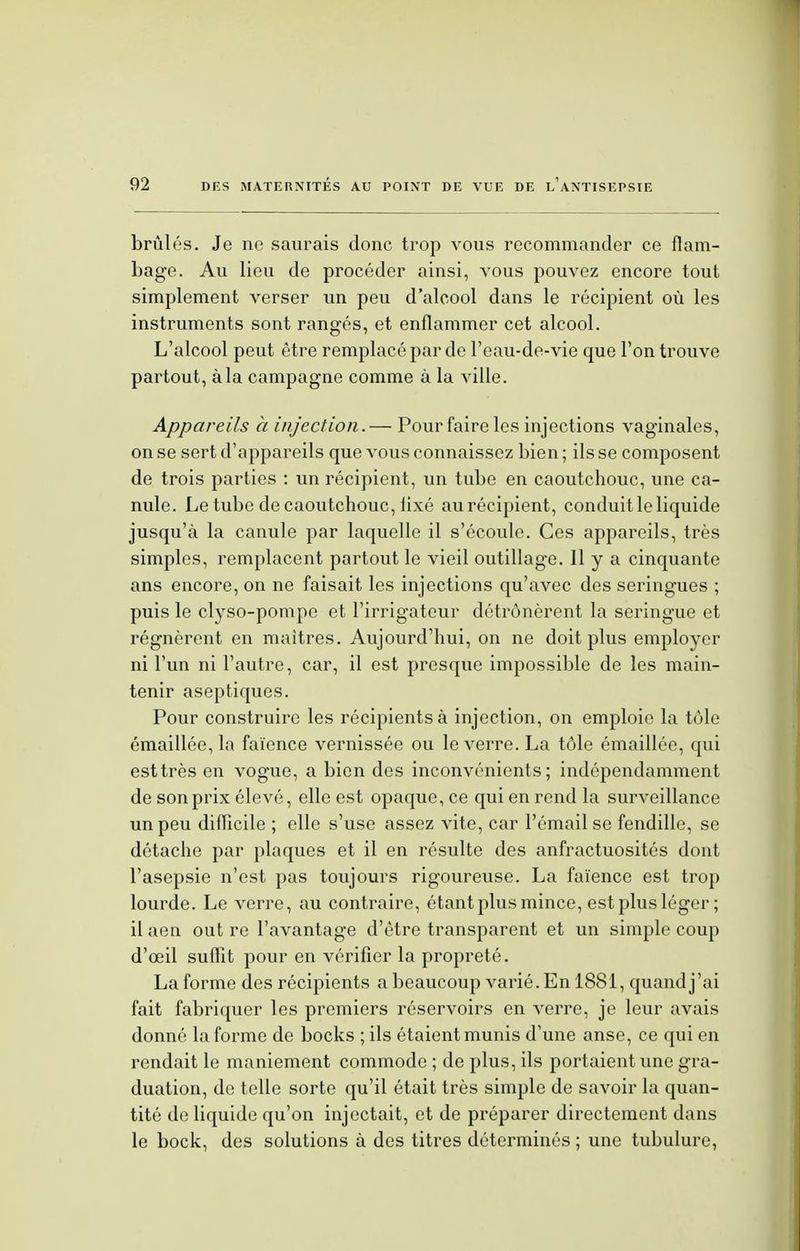 brûlés. Je ne saurais donc trop vous recommander ce flam- bage. Au lieu de procéder ainsi, vous pouvez encore tout simplement verser un peu d'alcool dans le récipient où les instruments sont rangés, et enflammer cet alcool. L'alcool peut être remplacé par de l'eau-de-vie que l'on trouve partout, à la campagne comme à la ville. Appareils à injection.— Pour faire les injections vaginales, on se sert d'appareils que vous connaissez bien ; ils se composent de trois parties : un récipient, un tube en caoutchouc, une ca- nule. Le tube de caoutchouc, lixé au récipient, conduit le liquide jusqu'à la canule par laquelle il s'écoule. Ces appareils, très simples, remplacent partout le vieil outillage. 11 y a cinquante ans encore, on ne faisait les injections qu'avec des seringues ; puis le clyso-pompe et l'irrigateur détrônèrent la seringue et régnèrent en maîtres. Aujourd'hui, on ne doit plus employer ni l'un ni l'autre, car, il est presque impossible de les main- tenir aseptiques. Pour construire les récipients à injection, on emploie la tôle émaillée, la faïence vernissée ou le verre. La tôle émaillée, qui est très en vogue, a bien des inconvénients; indépendamment de son prix élevé, elle est opaque, ce qui en rend la surveillance un peu difficile ; elle s'use assez vite, car l'émail se fendille, se détache par plaques et il en résulte des anfractuosités dont l'asepsie n'est pas toujours rigoureuse. La faïence est trop lourde. Le verre, au contraire, étant plus mince, est plus léger ; il aen out re l'avantage d'être transparent et un simple coup d'œil suffit pour en vérifier la propreté. La forme des récipients a beaucoup varié. En 1881, quand j'ai fait fabriquer les premiers réservoirs en verre, je leur avais donné la forme de bocks ; ils étaient munis d'une anse, ce qui en rendait le maniement commode ; de plus, ils portaient une gra- duation, de telle sorte qu'il était très simple de savoir la quan- tité de liquide qu'on injectait, et de préparer directement dans le bock, des solutions à des titres déterminés ; une tubulure,