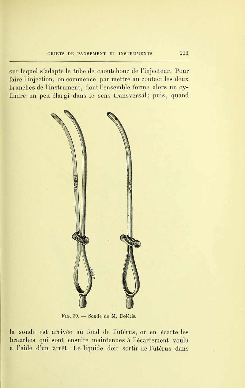 sur lequel s'adapte le tube de caoutchouc de l'injecteur. Pour faire l'injection, on commence par mettre au contact les deux branches de l'instrument, dont l'ensemble forme alors un cy- lindre un peu élargi dans le sens transversal; puis, quand Fig. 30. — Sonde de M. Doléris. la sonde est arrivée au fond de l'utérus, on en écarte les branches qui sont ensuite maintenues à l'écartement voulu à l'aide d'un arrêt. Le liquide doit sortir de l'utérus dans