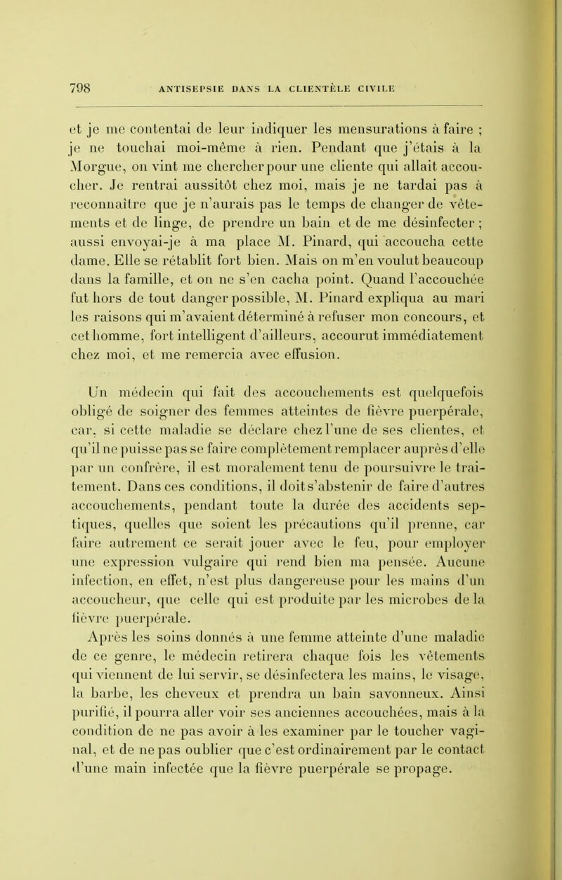 et je me contentai de leur indiquer les mensurations à faire ; je ne touchai moi-même à rien. Pendant que j'étais à la Morgue, on vint me chercher pour une cliente qui allait accou- cher. Je rentrai aussitôt chez moi, mais je ne tardai pas à reconnaître que je n'aurais pas le temps de changer de vête- ments et de linge, de prendre un bain et de me désinfecter ; aussi envoyai-je à ma place M. Pinard, qui accoucha cette dame. Elle se rétablit fort bien. Mais on m'en voulut beaucoup dans la famille, et on ne s'en cacha point. Quand l'accouchée fut hors de tout danger possible, M. Pinard expliqua au mari les raisons qui m'avaient déterminé à refuser mon concours, et cet homme, fort intelligent d'ailleurs, accourut immédiatement chez moi, et me remercia avec effusion. Un médecin qui fait des accouchements est quelquefois obligé de soigner des femmes atteintes de fièvre puerpérale, car. si cette maladie se déclare chez l'une de ses clientes, et qu'il ne puisse pas se faire complètement remplacer auprès d'elle par un confrère, il est moralement tenu de poursuivre le trai- tement. Dans ces conditions, il doit s'abstenir de faire d'autres accouchements, pendant toute la durée des accidents sep- tiques, quelles que soient les précautions qu'il prenne, car faire autrement ce serait jouer avec le feu, pour employer1 une expression vulgaire qui rend bien ma pensée. Aucune infection, en effet, n'est plus dangereuse pour les mains d'un accoucheur, que celle qui est produite par les microbes de la lièvre puerpérale. Après les soins donnés à une femme atteinte d'une maladie de ce genre, le médecin retirera chaque fois les vêtements qui viennent de lui servir, se désinfectera les mains, le visage, la barbe, les cheveux et prendra un bain savonneux. Ainsi purifié, il pourra aller voir ses anciennes accouchées, mais à la condition de ne pas avoir à les examiner par le toucher vagi- nal, et de ne pas oublier que c'est ordinairement par le contact d'une main infectée que la fièvre puerpérale se propage.