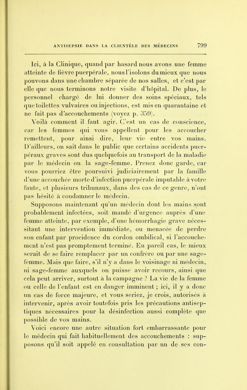 Ici, à la Clinique, quand par hasard nous avons une femme atteinte de fièvre puerpérale, nous l'isolons du mieux que nous pouvons dans une chambre séparée de nos salles, et c'est par elle que nous terminons notre visite d'hôpital. De plus, le personnel chargé de lui donner des soins spéciaux, tels que toilettes vulvaires ou injections, est mis en quarantaine et ne fait pas d'accouchements (voyez p. 359). Voilà comment il faut agir. C'est un cas de conscience, car les femmes qui vous appellent pour les accoucher remettent, pour ainsi dire, leur vie entre vos mains. D'ailleurs, on sait dans le public que certains accidents puer- péraux graves sont dus quelquefois au transport de la maladie par le médecin ou la sage-femme. Prenez donc garde, car vous pourriez être poursuivi judiciairement par la famille d'une accouchée morte d'infection puerpérale imputable à votre faute, et plusieurs tribunaux, dans des cas de ce genre, n'ont pas hésité à condamner le médecin. Supposons maintenant qu'un médecin dont les mains sont probablement infectées, soit mandé d'urgence auprès d'une femme atteinte, par exemple, d'une hémorrhagie grave néces- sitant une intervention immédiate, ou menacée de perdre son enfant par procidence du cordon ombilical, si l'accouche- ment n'est pas promptement terminé. En pareil cas, le mieux serait de se faire remplacer par un confrère ou par une sage- femme. Mais que faire, s'il n'y a dans le voisinage ni médecin, ni sage-femme auxquels on puisse avoir recours, ainsi que cela peut arriver, surtout à la campagne ? La vie de la femme ou celle de l'enfant est en danger imminent ; ici, il y a donc un cas de force majeure, et vous seriez, je crois, autorisés à intervenir, après avoir toutefois pris les précautions antisep- tiques nécessaires pour la désinfection aussi complète que possible de vos mains. Voici encore une autre situation fort embarrassante pour le médecin qui fait habituellement des accouchements : sup- posons qu'il soit appelé en consultation par un de ses con-