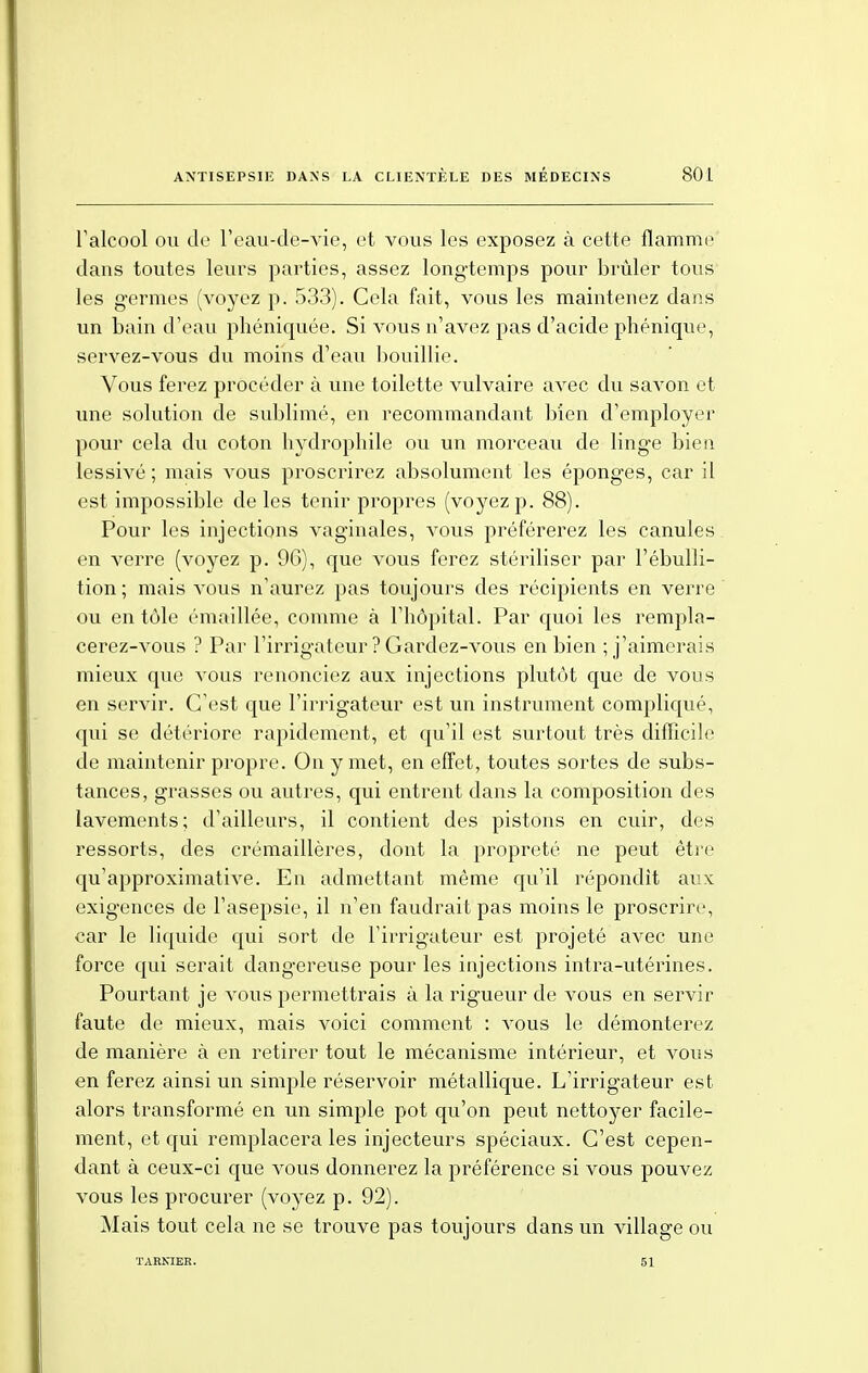 l'alcool on de l'eau-de-vie, et vous les exposez à cette flamme dans toutes leurs parties, assez longtemps pour brûler tous les germes (voyez p. 533). Gela fait, vous les maintenez dans un bain d'eau phéniquée. Si vous n'avez pas d'acide phénique, servez-vous du moins d'eau bouillie. Vous ferez procéder à une toilette vulvaire avec du savon et une solution de sublimé, en recommandant bien d'employer pour cela du coton hydrophile ou un morceau de linge bien lessivé; mais vous proscrirez absolument les éponges, car il est impossible de les tenir propres (voyez p. 88). Pour les injections vaginales, vous préférerez les canules en verre (voyez p. 96), que vous ferez stériliser par l'ébulli- tion; mais vous n'aurez pas toujours des récipients en verre ou en tôle émaillée, comme à l'hôpital. Par quoi les rempla- cerez-vous ? Par l'irrigateur? Gardez-vous en bien ; j'aimerais mieux que vous renonciez aux injections plutôt que de vous en servir. C'est que l'irrigateur est un instrument compliqué, qui se détériore rapidement, et qu'il est surtout très difficile de maintenir propre. On y met, en effet, toutes sortes de subs- tances, grasses ou autres, qui entrent dans la composition des lavements; d'ailleurs, il contient des pistons en cuir, des ressorts, des crémaillères, dont la propreté ne peut être qu'approximative. En admettant même qu'il répondit aux exigences de l'asepsie, il n'en faudrait pas moins le proscrire, car le liquide qui sort de l'irrigateur est projeté avec une force qui serait dangereuse pour les injections intra-utérines. Pourtant je vous permettrais à la rigueur de vous en servir faute de mieux, mais voici comment : vous le démonterez de manière à en retirer tout le mécanisme intérieur, et vous en ferez ainsi un simple réservoir métallique. L'irrigateur est alors transformé en un simple pot qu'on peut nettoyer facile- ment, et qui remplacera les injecteurs spéciaux. C'est cepen- dant à ceux-ci que vous donnerez la préférence si vous pouvez vous les procurer (voyez p. 92). Mais tout cela ne se trouve pas toujours dans un village ou TARNIER. 51