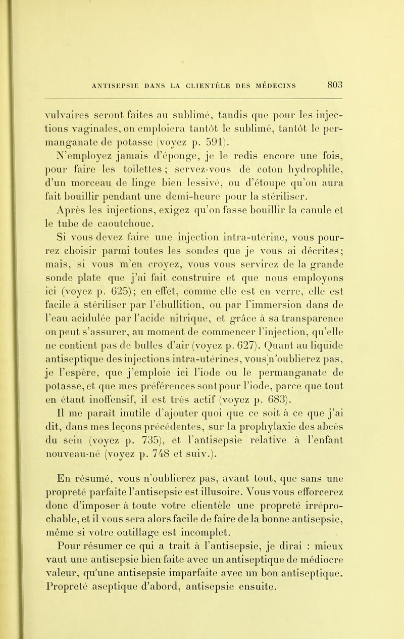 vulvaires seront faites au sublimé, tandis que pour les injec- tions vaginales, on emploiera tantôt le sublimé, tantôt le per- manganate de potasse (voyez p. 591). N'employez jamais d'éponge, je le redis encore une fois, pour faire les toilettes ; servez-vous de coton hydrophile, d'un morceau de linge bien lessivé, ou d'étoupe qu'on aura fait bouillir pendant une demi-heure pour la stériliser. Après les injections, exigez qu'on fasse bouillir la canule et le tube de caoutchouc. Si vous devez faire une injection intra-utérine, vous pour- rez choisir parmi toutes les sondes que je vous ai décrites; mais, si vous m'en croyez, vous vous servirez de la grande sonde plate que j'ai fait construire et que nous employons ici (voyez p. 625); en effet, comme elle est en verre, elle est facile à stériliser par l'ébullition, ou par l'immersion dans de l'eau acidulée par l'acide nitrique, et grâce à sa transparence on peut s'assurer, au moment de commencer l'injection, qu'elle ne contient pas de bulles d'air (voyez p. 627). Quant au liquide antiseptique des injections intra-utérines, vous^n'oublierez pas, je l'espère, que j'emploie ici l'iode ou le permanganate de potasse, et que mes préférences sontpour l'iode, parce que tout en étant inoffensif, il est très actif (voyez p. 683). Il me parait inutile d'ajouter quoi que ce soit à ce que j'ai dit, dans mes leçons précédentes, sur la prophylaxie des abcès du sein (voyez p. 735), et l'antisepsie relative à l'enfant nouveau-né (voyez p. 748 et suiv.). En résumé, vous n'oublierez pas, avant tout, que sans une propreté parfaite l'antisepsie est illusoire. Vous vous efforcerez donc d'imposer à toute votre clientèle une propreté irrépro- chable, et il vous sera alors facile de faire de la bonne antisepsie, même si votre outillage est incomplet. Pour résumer ce qui a trait à l'antisepsie, je dirai : mieux vaut une antisepsie bien faite avec un antiseptique de médiocre valeur, qu'une antisepsie imparfaite avec un bon antiseptique- Propreté aseptique d'abord, antisepsie ensuite.