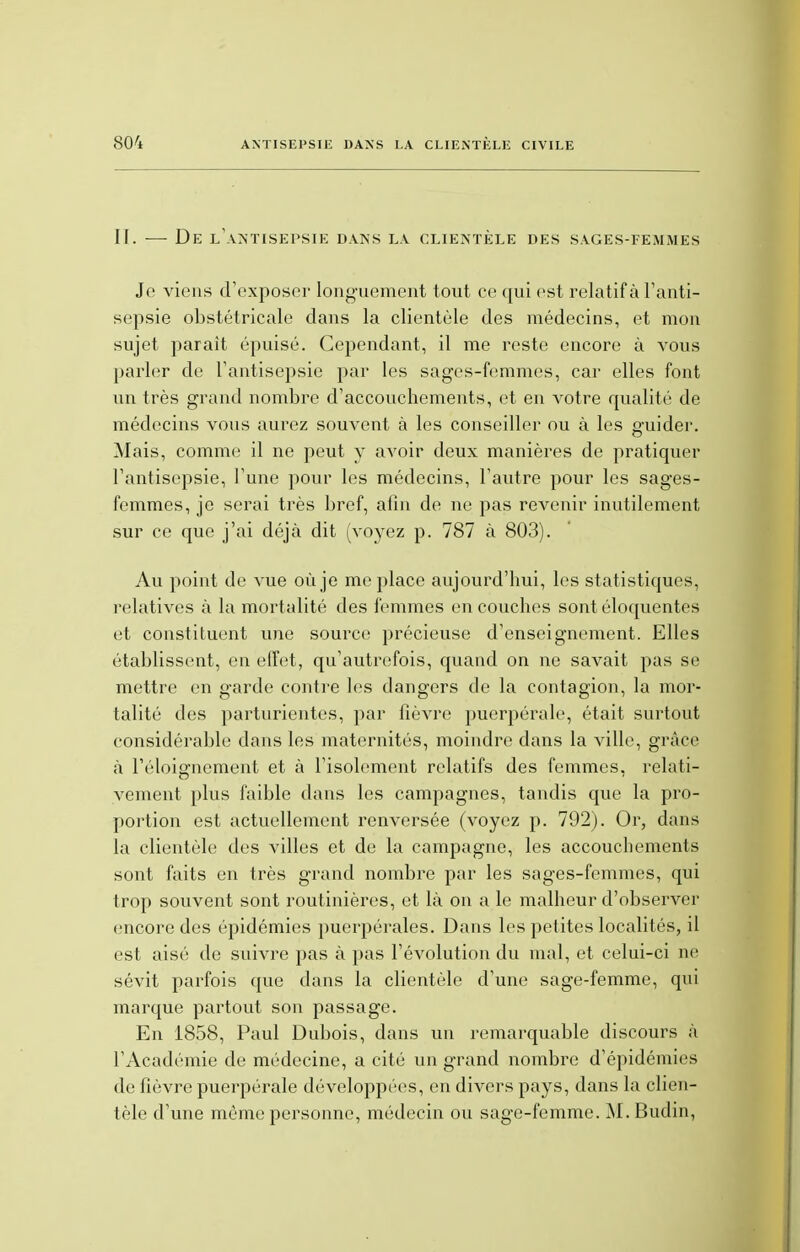 II. — De l'antisepsie dans la clientèle des sages-femmes Je viens d'exposer longuement tout ce qui est relatif à l'anti- sepsie obstétricale dans la clientèle des médecins, et mon sujet parait épuisé. Cependant, il me reste encore à vous parler de l'antisepsie par les sages-femmes, car elles font un très grand nombre d'accouchements, et en votre qualité de médecins vous aurez souvent à les conseiller nu à les guider. Mais, comme il ne peut y avoir deux manières de pratiquer l'antisepsie, l'une pour les médecins, l'autre pour les sages- femmes, je serai très bref, afin de ne pas revenir inutilement sur ce que j'ai déjà dit (voyez p. 787 à 803). Au point de vue où je me place aujourd'hui, les statistiques, relatives à la mortalité des femmes en couches sont éloquentes et constituent une source précieuse d'enseignement. Elles établissent, en effet, qu'autrefois, quand on ne savait pas se mettre en garde contre les dangers de la contagion, la mor- talité des parturientes, par fièvre puerpérale, était surtout considérable dans les maternités, moindre dans la ville, grâce à l'éloignement et à l'isolement relatifs des femmes, relati- vement plus faible dans les campagnes, tandis que la pro- portion est actuellement renversée (voyez p. 792). Or, dans la clientèle des villes et de la campagne, les accouchements sont faits en très grand nombre par les sages-femmes, qui trop souvent sont routinières, et là on a le malheur d'observer encore des épidémies puerpérales. Dans les petites localités, il est aisé de suivre pas à pas l'évolution du mal, et celui-ci ne sévit parfois que dans la clientèle d'une sage-femme, qui marque partout son passage. En 1858, Paul Dubois, dans un remarquable discours à l'Académie de médecine, a cité un grand nombre d'épidémies de fièvre puerpérale développées, en divers pays, dans la clien- tèle d'une même personne, médecin ou sage-femme. M. Budin,