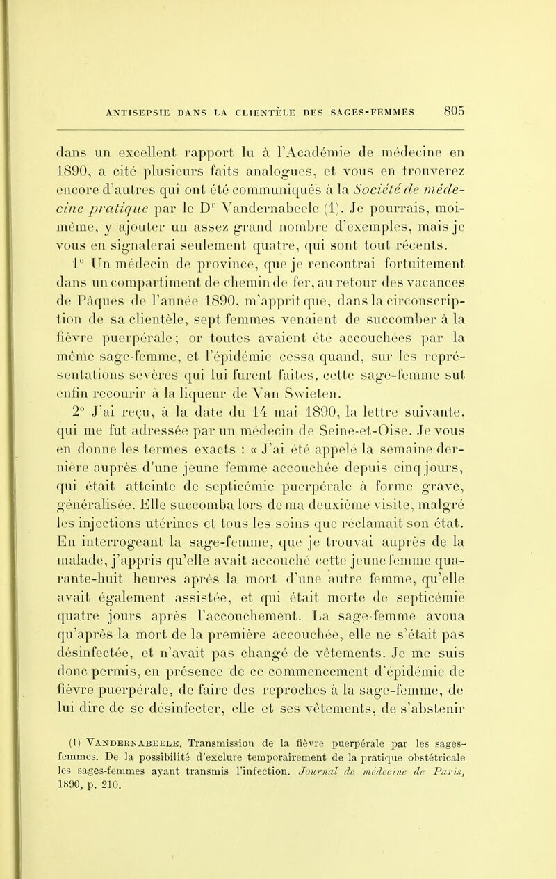 dans un excellent rapport lu à l'Académie de médecine en 1890, a cité plusieurs faits analogues, et vous en trouverez encore d'autres qui ont été communiqués à la Société de méde- cine pratique par le Dr Vandernabeele (1). Je pourrais, moi- même, y ajouter un assez grand nombre d'exemples, mais je vous en sig-nalerai seulement quatre, qui sont tout récents. 1° Un médecin de province, que je rencontrai fortuitement dans un compartiment de chemin de fer, au retour des vacances de Pâques de l'année 1890, m'apprit que, dans la circonscrip- tion de sa clientèle, sept femmes venaient de succomber à la lièvre puerpérale ; or toutes avaient été accouchées par la même sage-femme, et l'épidémie cessa quand, sur les repré- sentations sévères qui lui furent faites, cette sage-femme sut enfin recourir à la liqueur de Van Swieten. 2° J'ai reçu, à la date du 14 mai 1890, la lettre suivante, qui me fut adressée par un médecin de Seine-et-Oise. Je vous en donne les termes exacts : « J'ai été appelé la semaine der- nière auprès d'une jeune femme accouchée depuis cinq jours, qui était atteinte de septicémie puerpérale à forme grave, généralisée. Elle succomba lors de ma deuxième visite, malgré les injections utérines et tous les soins que réclamait son état. En interrogeant la sage-femme, que je trouvai auprès de la malade, j'appris qu'elle avait accouché cette jeune femme qua- rante-huit heures après la mort d'une autre femme, qu'elle avait également assistée, et qui était morte de septicémie quatre jours après l'accouchement. La sage-femme avoua qu'après la mort de la première accouchée, elle ne s'était pas désinfectée, et n'avait pas changé de vêtements. Je me suis donc permis, en présence de ce commencement d'épidémie de fièvre puerpérale, de faire des reproches à la sage-femme, de lui dire de se désinfecter, elle et ses vêtements, de s'abstenir (1) Vandernabeele. Transmission de la fièvre puerpérale par les sages- femmes. De la possibilité d'exclure temporairement de la pratique obstétricale les sages-femmes ayant transmis l'infection. Journal de médecine de Paris, 1890, p. 210.