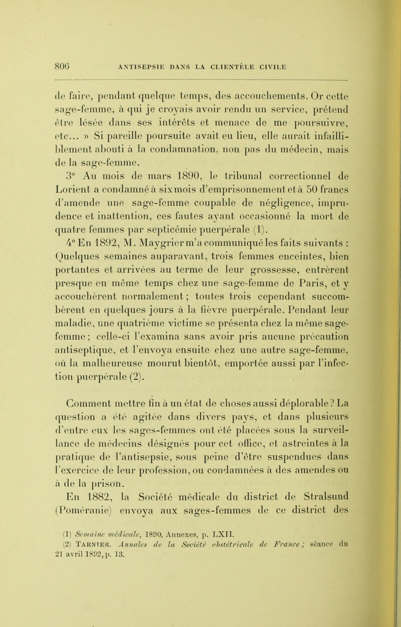 de faire, pendant quelque temps, des accouchements. Or cette sage-femme* à qui je croyais avoir rendu un service, prétend être lésée dans ses intérêts et menace de me poursuivre, etc. » Si pareille poursuite avait eu lieu, elle aurait infailli- blement abouti à la condamnation, non pas du médecin, mais de la sage-femme. 3° Au mois de mars 1890, le tribunal correctionnel de Lorient a condamné à sixmois d'emprisonnement et à 50 francs d'amende une sage-femme coupable de négligence, impru- dence et inattention, ces fautes ayant occasionné la mort de quatre femmes par septicémie puerpérale (1). 4° En 1892, M. Maygriorm'a communiqué les faits suivants : Quelques semaines auparavant, trois femmes enceintes, bien portantes et arrivées au terme de leur grossesse, entrèrent presque en même temps chez une sage-femme de Paris, et y accouchèrent normalement ; toutes trois cependant succom- bèrent en quelques jours à la fièvre puerpérale. Pendant leur maladie, une quatrième victime se présenta chez la même sage- femme ; celle-ci l'examina sans avoir pris aucune précaution antiseptique, et l'envoya ensuite chez une autre sage-femme, où la malheureuse mourut bientôt, emportée aussi par l'infec- tion puerpérale (2). Gomment mettre fin à un état de choses aussi déplorable ? La question a été agitée dans divers pays, et dans plusieurs d'entre eux les sages-femmes ont été placées sous la surveil- lance de médecins désignés pour cet office, et astreintes à la pratique de l'antisepsie, sous peine d'être suspendues dans l'exercice de leur profession, ou condamnées à des amendes ou à de la prison. En 1882, la Société médicale du district de Stralsund (Poméranie) envoya aux sages-femmes de ci; district des (1) Semaine médicale, 1890. Annexes, p. LXII. (2) ÏARNIER. Annale* de la, Société obstétricale de France; séance du 21 avril 18112, p. 13.