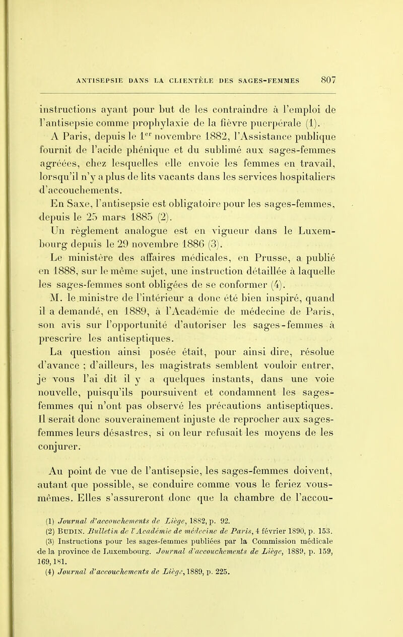 instructions ayant pour but de les contraindre à l'emploi de l'antisepsie comme prophylaxie de la fièvre puerpérale (1). A Paris, depuis le 1er novembre 1882, l'Assistance publique fournit de l'acide phéniquc et du sublimé aux sages-femmes agréées, chez lesquelles elle envoie les femmes en travail, lorsqu'il n'y a plus de lits vacants dans les services hospitaliers d'accouchements. En Saxe, l'antisepsie est obligatoire pour les sages-femmes, depuis le 25 mars 1885 (2). Un règlement analogue est en vigueur dans le Luxem- bourg depuis le 29 novembre 1886 (3). Le ministère des affaires médicales, en Prusse, a publié en 1888, sur le même sujet, une instruction détaillée à laquelle les sages-femmes sont obligées de se conformer (4). M. le ministre de l'intérieur a donc été bien inspiré, quand il a demandé, en 1889, à l'Académie de médecine de Paris, son avis sur l'opportunité d'autoriser les sages-femmes à prescrire les antiseptiques. La question ainsi posée était, pour ainsi dire, résolue d'avance ; d'ailleurs, les magistrats semblent vouloir entrer, je vous l'ai dit il y a quelques instants, dans une voie nouvelle, puisqu'ils poursuivent et condamnent les sages- femmes qui n'ont pas observé les précautions antiseptiques. Il serait donc souverainement injuste de reprocher aux sages- femmes leurs désastres, si on leur refusait les moyens de les conjurer. Au point de vue de l'antisepsie, les sages-femmes doivent, autant que possible, se conduire comme vous le feriez vous- mêmes. Elles s'assureront donc que la chambre de l'accou- (1) Journal d'accouchements de Liège, 1882, p. 92. (2) Budin. Bulletin de VAcadémie de médecine de Paris, 4 février 1S90, p. 153. (8) Instructions pour les sages-femmes publiées par la Commission médicale ■de la province de Luxembourg. Journal d'accouchements de Liège, 1889, p. 159, 169,181. (4) Journal d'accouchemoits de Liège, 1889, p. 225.