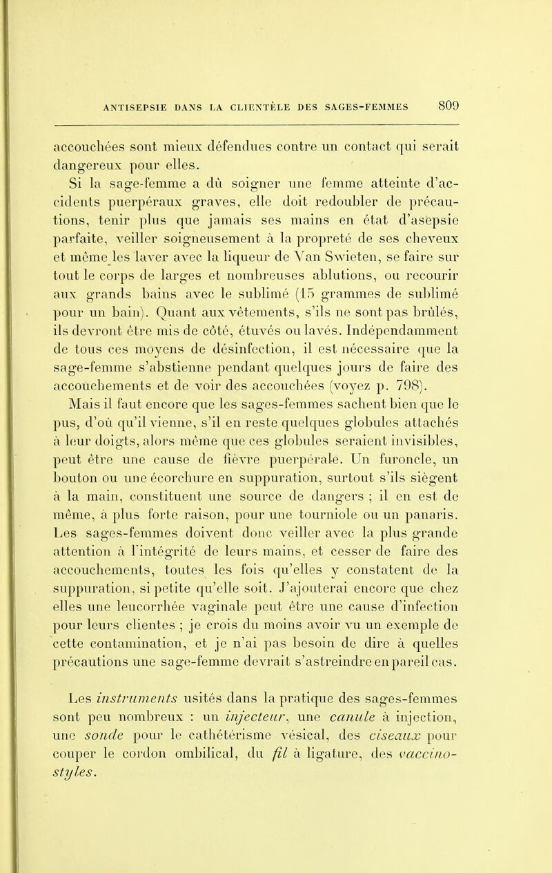 accouchées sont mieux défendues contre un contact qui serait dangereux pour elles. Si la sage-femme a dû soigner une femme atteinte d'ac- cidents puerpéraux graves, elle doit redoubler de précau- tions, tenir plus que jamais ses mains en état d'asepsie parfaite, veiller soigneusement à la propreté de ses cheveux et même les laver avec la liqueur de Van Swieten, se faire sur tout le corps de larges et nombreuses ablutions, ou recourir aux grands bains avec le sublimé (15 grammes de sublimé pour un bain). Quant aux vêtements, s'ils ne sont pas brûlés, ils devront être mis de côté, étuvés ou lavés. Indépendamment de tous ces moyens de désinfection, il est nécessaire que la sage-femme s'abstienne pendant quelques jours de faire des accouchements et de voir des accouchées (voyez p. 798). Mais il faut encore que les sages-femmes sachent bien que le pus, d'où qu'il vienne, s'il en reste quelques globules attachés à leur doigts, alors même que ces globules seraient invisibles, peut être une cause de fièvre puerpérale. Un furoncle, un bouton ou uneécorchure en suppuration, surtout s'ils siègent à la main, constituent une source de dangers ; il en est de même, à plus forte raison, pour une tourniole ou un panaris. Les sages-femmes doivent donc veiller avec la plus grande attention à l'intégrité de leurs mains, et cesser de faire des accouchements, toutes les fois qu'elles y constatent de la suppuration, si petite qu'elle soit. J'ajouterai encore que chez elles une leucorrhée vaginale peut être une cause d'infection pour leurs clientes ; je crois du moins avoir vu un exemple de cette contamination, et je n'ai pas besoin de dire à quelles précautions une sage-femme devrait s'astreindre en pareil cas. Les instruments usités dans la pratique des sages-femmes sont peu nombreux : un iiijecteur, une canule à injection, une sonde pour le cathétérisme vésical, des ciseaux pour couper le cordon ombilical, du fil à ligature, des vaccino- styles.