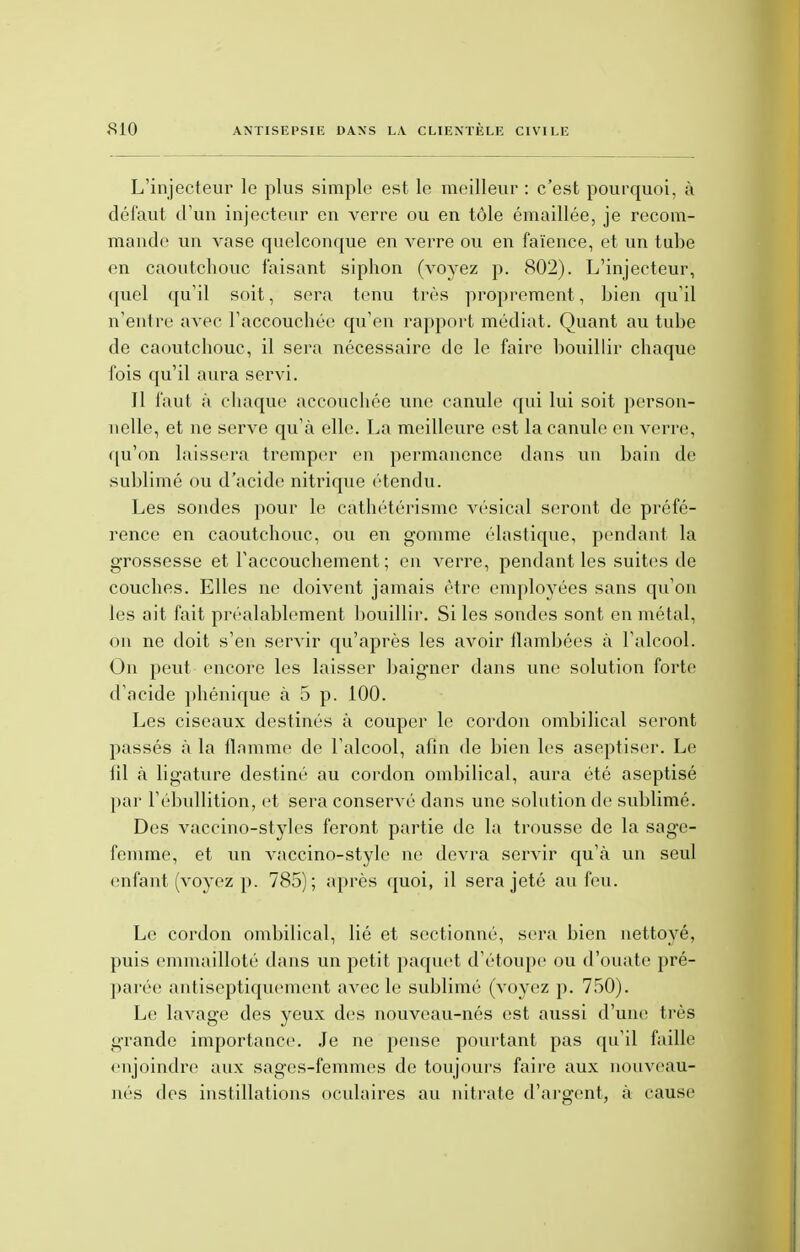L'injecteur le plus simple est le meilleur : c'est pourquoi, à défaut d'un injecteur en verre ou en tôle émaillée, je recom- mande un vase quelconque en verre ou en faïence, et un tube en caoutchouc faisant siphon (vovez p. 802). L'injecteur, quel qu'il soit, sera tenu très proprement, bien qu'il n'entre avec l'accouchée qu'en rapport médiat. Quant au tube de caoutchouc, il sera nécessaire de le faire bouillir chaque fois qu'il aura servi. Il faut à chaque accouchée une canule qui lui soit person- nelle, et ne serve qu'à elle. La meilleure est la canule en verre, qu'on laissera tremper en permanence dans un bain de sublimé ou d'acide nitrique étendu. Les sondes pour le cathétérisme vésical seront de préfé- rence en caoutchouc, ou en gomme élastique, pendant la grossesse et l'accouchement ; en verre, pendant les suites de couches. Elles ne doivent jamais être employées sans qu'on les ait fait préalablement bouillir. Si les sondes sont en métal, on ne doit s'en servir qu'après les avoir flambées à l'alcool. On peut encore les laisser baigner dans une solution forte d'acide phénique à 5 p. 100. Les ciseaux destinés à couper le cordon ombilical seront passés à la flamme de l'alcool, afin de bien les aseptiser. Le fil à ligature destiné au cordon ombilical, aura été aseptisé par l'ébullition, et sera conservé dans une solution de sublimé. Des vaccino-styles feront partie de la trousse de la sage- femme, et un vaceino-style ne devra servir qu'à un seul enfant (voyez p. 785); après quoi, il sera jeté au feu. Le cordon ombilical, lié et sectionné, sera bien nettoyé, puis emmailloté dans un petit paquet d'étoupe ou d'ouate pré- parée antiseptiquement avec le sublimé (voyez p. 750). Le lavage des yeux des nouveau-nés est aussi d'une très grande importance. Je ne pense pourtant pas qu'il faille enjoindre aux sages-femmes de toujours faire aux nouveau- nés des instillations oculaires au nitrate d'argent, à cause