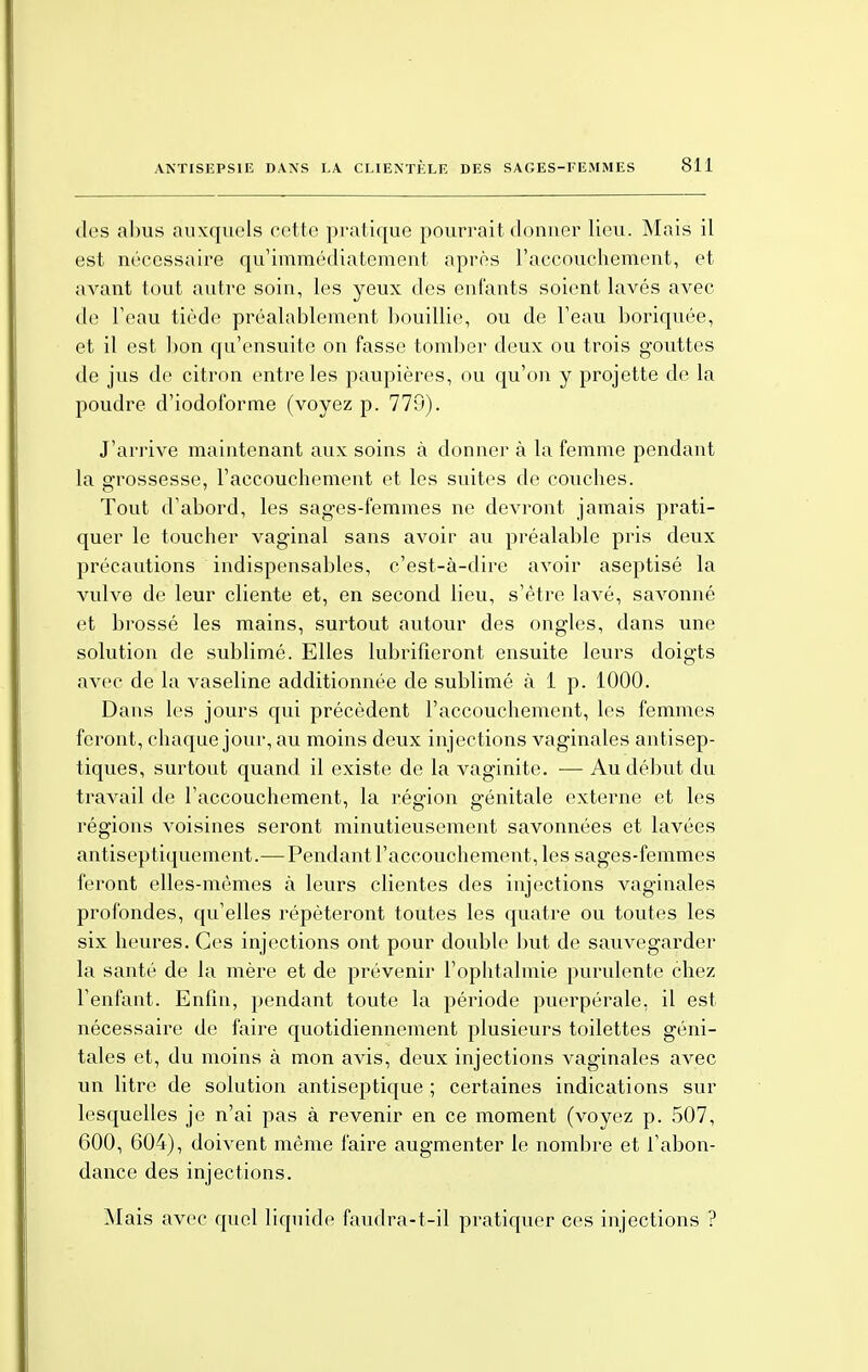 des abus auxquels cette pratique pourrait donner lieu. Mais il est nécessaire qu'immédiatement après l'accouchement, et avant tout autre soin, les yeux des enfants soient lavés avec de l'eau tiède préalablement bouillie, ou de l'eau boriquée, et il est bon qu'ensuite on fasse tomber deux ou trois gouttes de jus de citron entre les paupières, ou qu'on y projette de la poudre d'iodoforme (voyez p. 779). J'arrive maintenant aux soins à donner à la femme pendant la grossesse, l'accouchement et les suites de couches. Tout d'abord, les sages-femmes ne devront jamais prati- quer le toucher vaginal sans avoir au préalable pris deux précautions indispensables, c'est-à-dire avoir aseptisé la vulve de leur cliente et, en second lieu, s'être lavé, savonné et brossé les mains, surtout autour des ongles, dans une solution de sublimé. Elles lubrifieront ensuite leurs doigts avec de la vaseline additionnée de sublimé à 1 p. 1000. Dans les jours qui précèdent l'accouchement, les femmes feront, chaque jour, au moins deux injections vaginales antisep- tiques, surtout quand il existe de la vaginite. — Au début du travail de l'accouchement, la région génitale externe et les régions voisines seront minutieusement savonnées et lavées antiseptiquement.—Pendant l'accouchement, les sages-femmes feront elles-mêmes à leurs clientes des injections vaginales profondes, qu'elles répéteront toutes les quatre ou toutes les six heures. Ces injections ont pour double but de sauvegarder la santé de la mère et de prévenir l'ophtalmie purulente chez l'enfant. Enfin, pendant toute la période puerpérale, il est nécessaire de faire quotidiennement plusieurs toilettes géni- tales et, du moins à mon avis, deux injections vaginales avec un litre de solution antiseptique ; certaines indications sur lesquelles je n'ai pas à revenir en ce moment (voyez p. 507, 600, 604), doivent même faire augmenter le nombre et l'abon- dance des injections. Mais avec quel liquide faudra-t-il pratiquer ces injections ?