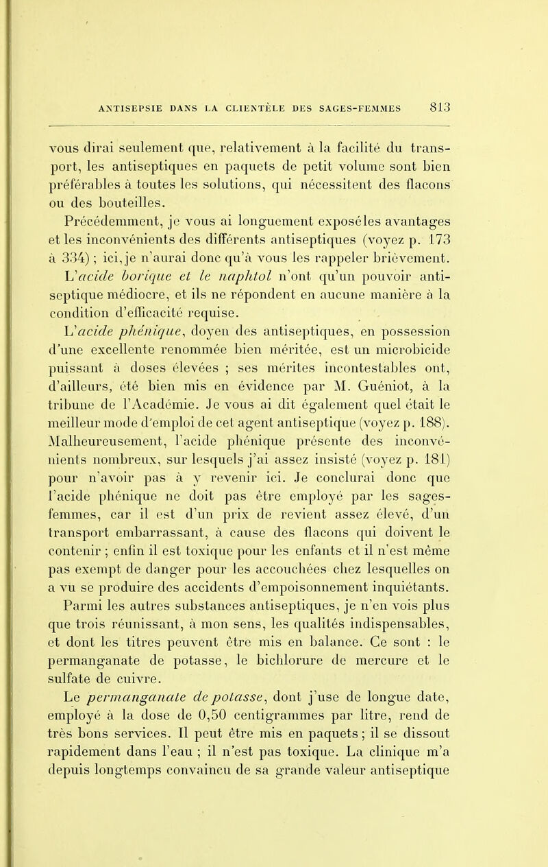 vous dirai seulement que, relativement à la facilité du trans- port, les antiseptiques en paquets de petit volume sont bien préférables à toutes les solutions, qui nécessitent des flacons ou des bouteilles. Précédemment, je vous ai longuement exposé les avantages et les inconvénients des différents antiseptiques (voyez p. 173 à 334) ; ici, je n'aurai donc qu'à vous les rappeler brièvement. Vacide borique et le naphtol n'ont qu'un pouvoir anti- septique médiocre, et ils ne répondent en aucune manière à la condition d'efficacité requise. Uacide phénique, doyen des antiseptiques, en possession d'une excellente renommée bien méritée, est un microbicide puissant à doses élevées ; ses mérites incontestables ont, d'ailleurs, été bien mis en évidence par M. Guéniot, à la tribune de l'Académie. Je vous ai dit également quel était le meilleur mode d'emploi de cet agent antiseptique (voyez p. 188). Malheureusement, l'acide phônique présente des inconvé- nients nombreux, sur lesquels j'ai assez insisté (voyez p. 181) pour n'avoir pas à y revenir ici. Je conclurai donc que l'acide phénique ne doit pas être employé par les sages- femmes, car il est d'un prix de revient assez élevé, d'un transport embarrassant, à cause des flacons qui doivent le contenir ; enfin il est toxique pour les enfants et il n'est même pas exempt de danger pour les accouchées chez lesquelles on a vu se produire des accidents d'empoisonnement inquiétants. Parmi les autres substances antiseptiques, je n'en vois plus que trois réunissant, à mon sens, les qualités indispensables, et dont les titres peuvent être mis en balance. Ce sont : le permanganate de potasse, le bichlorure de mercure et le sulfate de cuivre. Le permanganate de potasse, dont j'use de longue date, employé à la dose de 0,50 centigrammes par litre, rend de très bons services. Il peut être mis en paquets; il se dissout rapidement dans l'eau ; il n'est pas toxique. La clinique m'a depuis longtemps convaincu de sa grande valeur antiseptique
