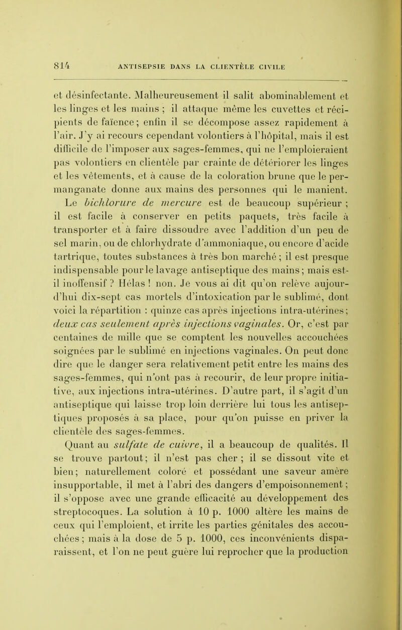 et désinfectante. Malheureusement il salit abominablement et les linges et les mains ; il attaque même les cuvettes et réci- pients de faïence; enfin il se décompose assez rapidement à l'air. J'y ai recours cependant volontiers à l'hôpital, mais il est difficile de l'imposer aux sages-femmes, qui ne l'emploieraient pas volontiers en clientèle par crainte de détériorer les linges et les vêtements, et à cause de la coloration brune que le per- manganate donne aux mains des personnes qui le manient. Le biclilorure de mercure est de beaucoup supérieur ; il est facile à conserver en petits paquets, très facile à transporter et à faire dissoudre avec l'addition d'un peu de sel marin, ou de chlorhydrate d'ammoniaque, ou encore d'acide tartrique, toutes substances à très bon marché ; il est presque indispensable pour le lavage antiseptique des mains; mais est- il inoffensif ? Hélas ! non. Je vous ai dit qu'on relève aujour- d'hui dix-sept cas mortels d'intoxication par le sublimé, dont voici la répartition : quinze cas après injections intra-utérines; deux cas seulement après injections vaginales. Or, c'est par centaines de mille que se comptent les nouvelles accouchées soignées par le sublimé en injections vaginales. On peut donc dire que le danger sera relativement petit entre les mains des sages-femmes, qui n'ont pas à recourir, de leur propre initia- tive, aux injections intra-utérines. D'autre part, il s'agit d'un antiseptique qui laisse trop loin derrière lui tous les antisep- tiques proposés à sa place, pour qu'on puisse en priver la clientèle des sages-femmes. Quant au sulfate de cuivre, il a beaucoup de qualités. Il se trouve partout; il n'est pas cher; il se dissout vite et bien; naturellement coloré et possédant une saveur amère insupportable, il met à l'abri des dangers d'empoisonnement ; il s'oppose avec une grande eflicacité au développement des streptocoques. La solution à 10 p. 1000 altère les mains de ceux qui l'emploient, et irrite les parties génitales des accou- chées ; mais à la dose de 5 p. 1000, ces inconvénients dispa- raissent, et l'on ne peut guère lui reprocher que la production