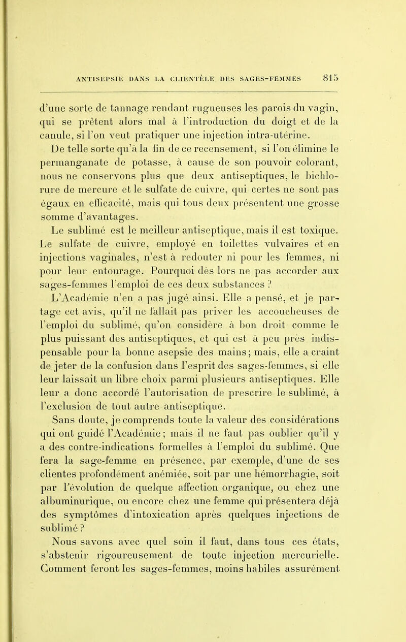 d'une sorte de tannage rendant rugueuses les parois du vagin, qui se prêtent alors mal à l'introduction du doigt et de la canule, si l'on veut pratiquer une injection intra-utérine. De telle sorte qu'à la fin de ce recensement, si l'on élimine le permanganate de potasse, à cause de son pouvoir colorant, nous ne conservons plus que deux antiseptiques, le bichlo- rure de mercure et le sulfate de cuivre, qui certes ne sont pas égaux en efficacité, mais qui tous deux présentent une grosse somme d'avantages. Le sublimé est le meilleur antiseptique, mais il est toxique. Le sulfate de cuivre, employé en toilettes vulvaires et en injections vaginales, n'est à redouter ni pour les femmes, ni pour leur entourage. Pourquoi dès lors ne pas accorder aux sages-femmes l'emploi de ces deux substances ? L'Académie n'en a pas jugé ainsi. Elle a pensé, et je par- tage cet avis, qu'il ne fallait pas priver les accoucheuses de l'emploi du sublimé, qu'on considère à bon droit comme le plus puissant des antiseptiques, et qui est à peu près indis- pensable pour la bonne asepsie des mains; mais, elle a craint de jeter de la confusion dans l'esprit des sages-femmes, si elle leur laissait un libre choix parmi plusieurs antiseptiques. Elle leur a donc accordé l'autorisation de prescrire le sublimé, à l'exclusion de tout autre antiseptique. Sans doute, je comprends toute la valeur des considérations qui ont guidé l'Académie ; mais il ne faut pas oublier qu'il y a des contre-indications formelles à l'emploi du sublimé. Que fera la sage-femme en présence, par exemple, d'une de ses clientes profondément anémiée, soit par une hémorrhagie, soit par l'évolution de quelque affection organique, ou chez une albuminurique, ou encore chez une femme qui présentera déjà des symptômes d'intoxication après quelques injections de sublimé ? Nous savons avec quel soin il faut, dans tous ces états, s'abstenir rigoureusement de toute injection mercurielle. Comment feront les sages-femmes, moins habiles assurément