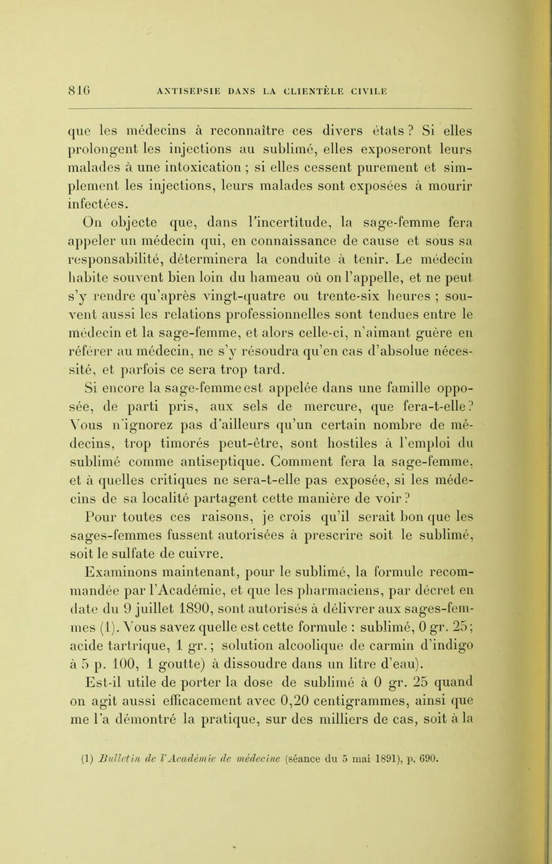 que les médecins à reconnaître ces divers états ? Si elles prolongent les injections au sublimé, elles exposeront leurs malades à une intoxication ; si elles cessent purement et sim- plement les injections, leurs malades sont exposées à mourir infectées. On objecte que, dans l'incertitude, la sage-femme fera appeler un médecin qui, en connaissance de cause et sous sa responsabilité, déterminera la conduite à tenir. Le médecin habite souvent bien loin du hameau où on l'appelle, et ne peut s'y rendre qu'après vingt-quatre ou trente-six heures ; sou- vent aussi les relations professionnelles sont tendues entre le médecin et la sage-femme, et alors celle-ci, n'aimant guère en référer au médecin, ne s'y résoudra qu'en cas d'absolue néces- sité, et parfois ce sera trop tard. Si encore la sage-femme est appelée dans une famille oppo- sée, de parti pris, aux sels de mercure, que fera-t-elle.' Vous n'ignorez pas d'ailleurs qu'un certain nombre de mé- decins, trop timorés peut-être, sont hostiles à l'emploi du sublimé comme antiseptique. Comment fera la sage-femme, et à quelles critiques ne sera-t-elle pas exposée, si les méde- cins de sa localité partagent cette manière de voir ? Pour toutes ces raisons, je crois qu'il serait bon que les sages-femmes fussent autorisées à prescrire soit le sublimé, soit le sulfate de cuivre. Examinons maintenant, pour le sublimé, la formule recom- mandée par l'Académie, et que les pharmaciens, par décret en date du 9 juillet 1890, sont autorisés à délivrer aux sages-fem- mes (1). Vous savez quelle est cette formule : sublimé, 0 gr. 25; acide tartrique, 1 gr. ; solution alcoolique de carmin d'indigo à 5 p. 100, 1 goutte) à dissoudre dans un litre d'eau). Est-il utile de porter la dose de sublimé à 0 gr. 25 quand on agit aussi efficacement avec 0,20 centigrammes, ainsi que me l'a démontré la pratique, sur des milliers de cas, soit à la (1) Bulletin de l'Académie de médecine (séance du 5 mai 1891), p. 690.