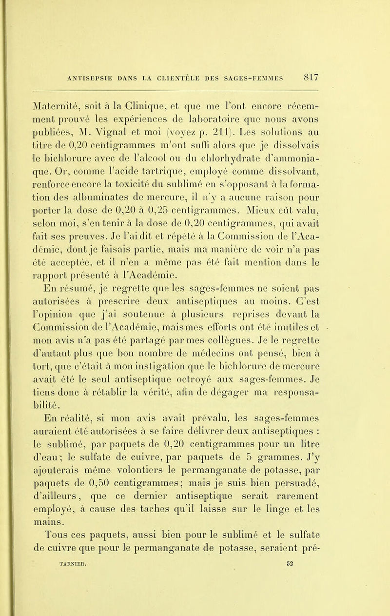 Maternité, soit à la Clinique, et que me l'ont encore récem- ment prouvé les expériences de laboratoire que nous avons publiées, M. Vigual et moi (voyez p. 211). Les solutions au titre de 0,20 centigrammes m'ont suffi alors que je dissolvais le bichlorure avec de l'alcool ou du chlorhydrate d'ammonia- que. Or, comme l'acide tartrique, employé comme dissolvant, renforce encore la toxicité du sublimé en s'opposant à la forma- tion des albuminates de mercure, il n'y a aucune raison pour porter la dose de 0,20 à 0,25 centigrammes. Mieux eût valu, selon moi, s'en tenir à la dose de 0,20 centigrammes, qui avait fait ses preuves. Je l'ai dit et répété à la Commission do l'Aca- démie, dont je faisais partie, mais ma manière de voir n'a pas été acceptée, et il n'en a même pas été fait mention dans le rapport présenté à l'Académie. En résumé, je regrette que les sages-femmes ne soient pas autorisées à prescrire deux antiseptiques au moins. C'est l'opinion que j'ai soutenue à plusieurs reprises devant la Commission de l'Académie, mais mes efforts ont été inutiles et mon avis n'a pas été partagé par mes collègues. Je le regrette d'autant plus que bon nombre de médecins ont pensé, bien à tort, que c'était à mon instigation que le bichlorure de mercure avait été le seul antiseptique octroyé aux sages-femmes. Je tiens donc à rétablir la vérité, afin de dégager ma responsa- bilité. En réalité, si mon avis avait prévalu, les sages-femmes auraient été autorisées à se faire délivrer deux antiseptiques : le sublimé, par paquets de 0,20 centigrammes pour un litre d'eau ; le sulfate de cuivre, par paquets de 5 grammes. J'y ajouterais même volontiers le permanganate de potasse, par paquets de 0,50 centigrammes; mais je suis bien persuadé, d'ailleurs, que ce dernier antiseptique serait rarement employé, à cause des taches qu'il laisse sur le linge et les mains. Tous ces paquets, aussi bien pour le sublimé et le sulfate de cuivre que pour le permanganate de potasse, seraient pré- TARXIER. 52