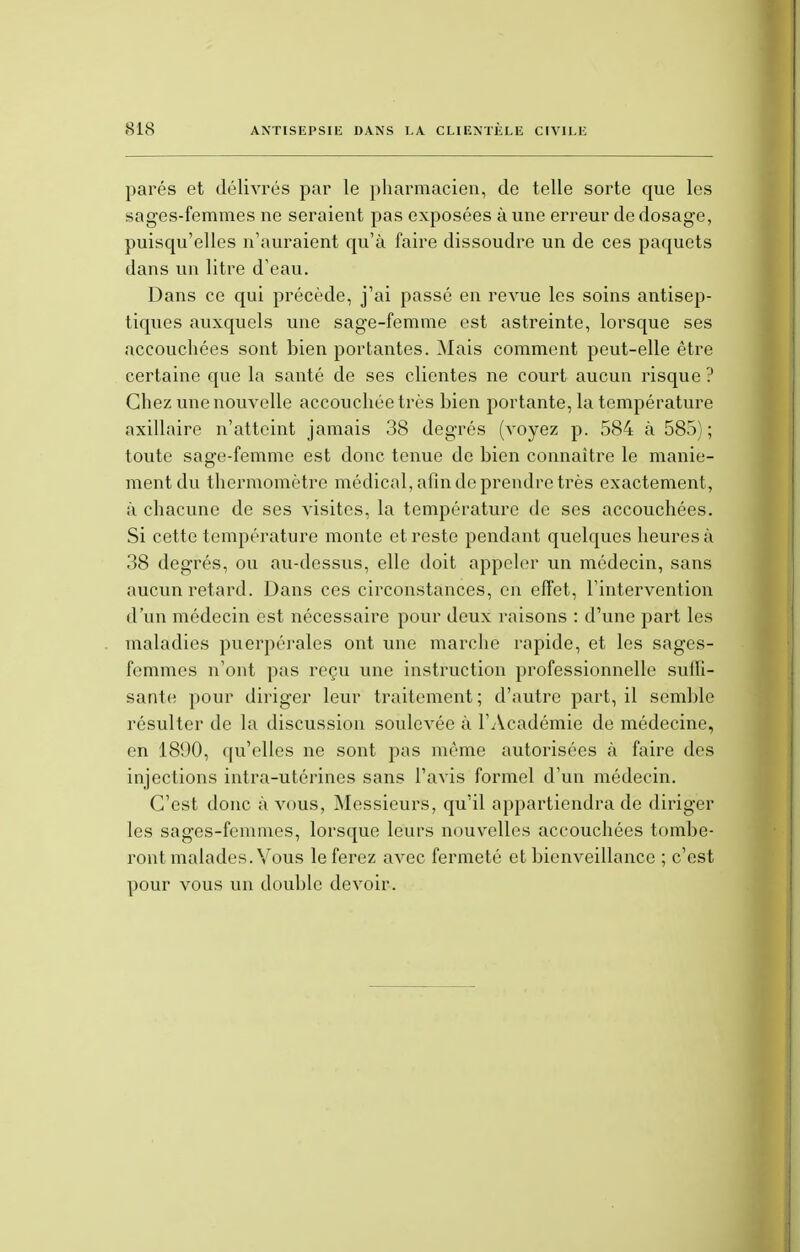 parés et délivrés par le pharmacien, de telle sorte que les sages-femmes ne seraient pas exposées à une erreur de dosage, puisqu'elles n'auraient qu'à faire dissoudre un de ces paquets dans un litre d'eau. Dans ce qui précède, j'ai passé en revue les soins antisep- tiques auxquels une sage-femme est astreinte, lorsque ses accouchées sont bien portantes. Mais comment peut-elle être certaine que la santé de ses clientes ne court aucun risque ? Chez une nouvelle accouchée très bien portante, la température axillaire n'atteint jamais 38 degrés (voyez p. 584 à 585); toute sage-femme est donc tenue de bien connaître le manie- ment du thermomètre médical, afin de prendre très exactement, à chacune de ses visites, la température de ses accouchées. Si cette température monte et reste pendant quelques heures à 38 degrés, ou au-dessus, elle doit appeler un médecin, sans aucun retard. Dans ces circonstances, en effet, l'intervention d'un médecin est nécessaire pour deux raisons : d'une part les maladies puerpérales ont une marche rapide, et les sages- femmes n'ont pas reçu une instruction professionnelle suili- sante pour diriger leur traitement; d'autre part, il semble résulter de la discussion soulevée ù l'Académie de médecine, en 1890, qu'elles ne sont pas même autorisées à faire des injections intra-utérines sans l'avis formel d'un médecin. C'est donc à vous, Messieurs, qu'il appartiendra de diriger les sages-femmes, lorsque leurs nouvelles accouchées tombe- ront malades. Vous le ferez avec fermeté et bienveillance ; c'est pour vous un double devoir.