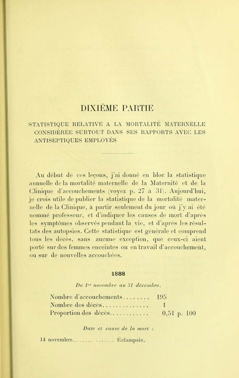 DIXIÈME PARTIE STATISTIQUE RELATIVE A LA MORTALITÉ MATERNELLE CONSIDÉRÉE SURTOUT DANS SES RAPPORTS AVEC LES ANTISEPTIQUES EMPLOYÉS Au début de ces leçons, j'ai donné en bloc la statistique annuelle de la mortalité maternelle de la Maternité et de la Clinique d'accouchements (voyez p. 27 à 31). Aujourd'hui, je crois utile de publier la statistique de la mortalité mater- nelle de la Clinique, à partir seulement du jour où j'y ai été nommé professeur, et d'indiquer les causes de mort d'après les symptômes observés pendant la vie, et d'après les résul- tats des autopsies. Cette statistique est générale et comprend tous les décès, sans aucune exception, que ceux-ci aient porté sur des femmes enceintes ou en travail d'accouchement , ou sur de nouvelles accouchées. 1888 Du 1er novembre au 31 décembre. Nombre d'accouchements 195 Nombre des décès 1 Proportion des décès 0,51 p. 100 Date et cause de la mort 14 novembre Eclampsie.