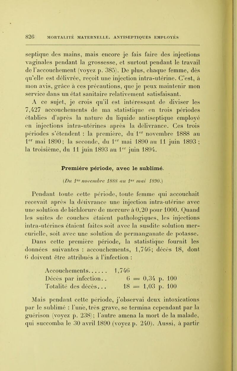 septique des mains, mais encore je fais faire des injections vaginales pendant Ja grossesse, et surtout pendant le travail de l'accouchement (voyez p. 385). De plus, chaque femme, dès qu'elle est délivrée, reçoit une injection intra-utérine. C'est, à mon avis, grâce à ces précautions, que je peux maintenir mon service dans un état sanitaire relativement satisfaisant. A ce sujet, je crois qu'il est intéressant de diviser les 7,427 accouchements de ma statistique en trois périodes établies d'après la nature du liquide antiseptique employé en injections intra-utérines après la délivrance. Ces trois périodes s'étendent : la première, du 1er novembre 1888 au 1er mai 1890; la seconde, du lr mai 1890 au 11 juin 1893 ; la troisième, du 11 juin 1893 au Ler juin 1894. Première période, avec le sublimé. {Du Ie* novembre 1888 au 1er mai 1890.) Pendant toute cette période, toute femme qui accouchait recevait après la délivrance une injection intra-utérine avec une solution de bichlorure de mercure à 0,20 pour 1000. Quand les suites de couches étaient pathologiques, les injections intra-utérines étaient faites soit avec la susdite solution mer- curielle, soit avec une solution de permanganate de potasse. Dans cette première période, la statistique fournit les données suivantes : accouchements, 1,746; décès 18, dont 6 doivent être attribués à l'infection : Accouchements 1,740 Décès par infection. . (i = 0,34 p. 100 Totalité des décès... 18 = 1,03 p. 100 Mais pendant cette période, j'observai deux intoxications par le sublimé : l'une, très grave, se termina cependant par la guérison (voyez p. 238); l'autre amena la mort de la malade, qui succomba le 30 avril 1890 (voyez p. 240). Aussi, à partir