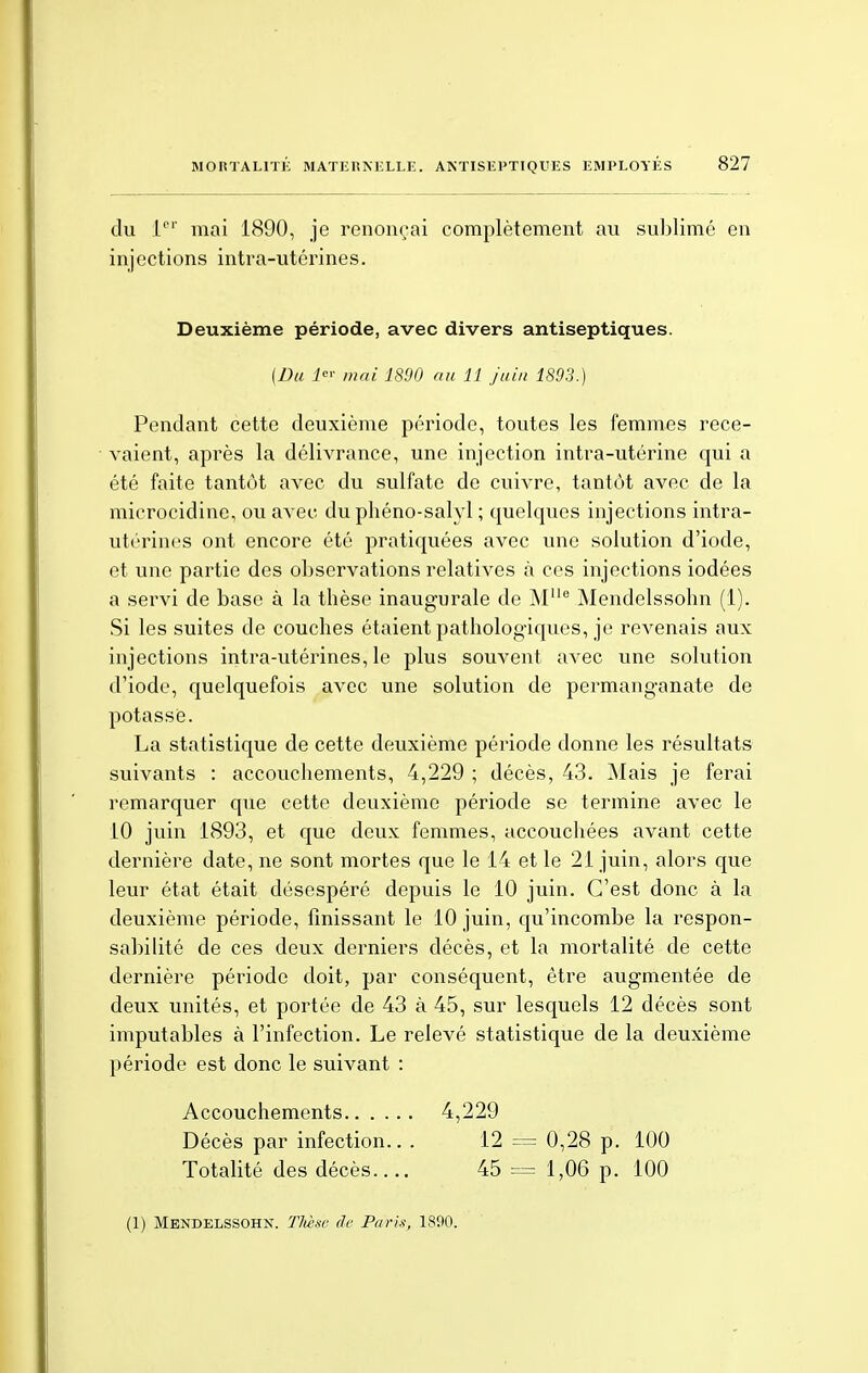 du 1er mai 1890, je renonçai complètement au sublimé en injections intra-utérines. Deuxième période, avec divers antiseptiques. [Du 1er mai 1890 au 11 juin 1893.) Pendant cette deuxième période, toutes les femmes rece- vaient, après la délivrance, une injection intra-utérine qui a été faite tantôt avec du sulfate de cuivre, tantôt avec de la microcidine, ou avec duphéno-salyl ; quelques injections intra- utérines ont encore été pratiquées avec une solution d'iode, et une partie des observations relatives à ces injections iodées a servi de base à la thèse inaugurale de M1Ie Mendelssohn (1). Si les suites de couches étaient pathologiques, je revenais aux injections intra-utérines, le plus souvent avec une solution d'iode, quelquefois avec une solution de permanganate de potassé. La statistique de cette deuxième période donne les résultats suivants : accouchements, 4,229 ; décès, 43. Mais je ferai remarquer que cette deuxième période se termine avec le 10 juin 1893, et que deux femmes, accouchées avant cette dernière date, ne sont mortes que le 14 et le 21 juin, alors que leur état était désespéré depuis le 10 juin. C'est donc à la deuxième période, finissant le 10 juin, qu'incombe la respon- sabilité de ces deux derniers décès, et la mortalité de cette dernière période doit, par conséquent, être augmentée de deux unités, et portée de 43 à 45, sur lesquels 12 décès sont imputables à l'infection. Le relevé statistique de la deuxième période est donc le suivant : Accouchements 4,229 Décès par infection.. . 12 = 0,28 p. 100 Totalité des décès.... 45 == 1,06 p. 100 (1) Mendelssohn. TMse de Paris, 1890.