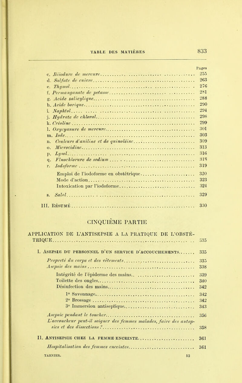 c. Biiodure de mercure 255 d. Sulfate de cuivre 263 e. Thymol 276 f. Permanganate dépotasse 281 g. Acide salicylique 288 h. Acide Vorique 290 i. NapHol 291 j. Hydrate de chloral 298 k. Oréoline 299 1. Oxycyanure de mercure 301 m. Iode 303 n. Couleurs d'aniline et de quinolèine 309 o. Microcidine 313 p. Lysol 316 q. Fluochlorure de sodium 31S r. Iodoforme 319 Emploi de l'iodoforme en obstétrique 320 Mode d'action 323 Intoxication par l'iodoforme 324 s. Salol 329 III. RÉSUMÉ 330 CINQUIEME PARTIE APPLICATION DE L'ANTISEPSIE A LA PRATIQUE DE L'OBSTÉ- TRIQUE 335 I. Asepsie du personnel d'un service d'accouchements 335 Propreté du corps et des vêtements 335 Asepsie des mains 338 Intégrité de l'épidémie des mains 339 Toilette des ongles 340 Désinfection des mains 342 1° Savonnage 342 2° Brossage 342 3° Immersion antiseptique 343 Asepsie pendant le toucher 35G L'accoucheur peut-il soigner des femmes malades, faire des autop- sies et des dissections ? 358 II. Antisepsie chez la femme enceinte 361 Hospitalisation des femmes enceintes 361 tabxier. 53