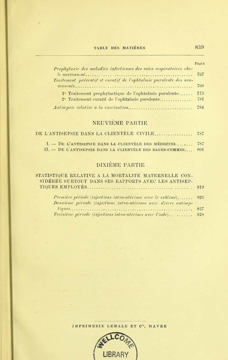 Pages Prophylaxie ilrx maladies vnfect'ieuses des- voies respiratoires chez le nouveau-né 767 Traitement préventif et euratif de Vophtalmie purulente des nou- veautés. 76S 1° Traitement prophylactique de l'ophtalmie purulente. 773 2° Traitement euratif de l'ophtalmie purulente 781 Antisepsie relative- à la vaccination 784 NEUVIÈME PARTIE DE L'ANTISEPSIE DANS LA CLIENTÈLE CIVILE 787 I. — De l'antisepsie dans la clientèle des médecins 787 IL — De l'antisepsie dans la clientèle des sages-femmes 804 DIXIÈME PARTIE STATISTIQUE EELATIVE A LA MORTALITÉ MATERNELLE CON- SIDÉRÉE SURTOUT DANS SES RAPPORTS AVEC LES ANTISEP- TIQUES EMPLOYÉS 810 Première période (injection* infra-utérines arec le si/Mimé) 82(! Deuxième période [injections intru-utérine.s a m- divers antisep- tiques 827 Troisième période {injections intra-utérines avec l'iode) 828 IMPRIMERIE LEMALE ET Cic, HAVRE