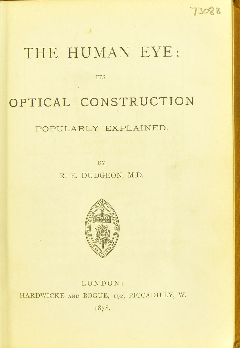 ITS OPTICAL CONSTRUCTION POPULARLY EXPLAINED. BY R. E. DUDGEON, M.D. LONDON: HARDWICKE and BOGUE, 192, 1878. PICCADILLY, W.