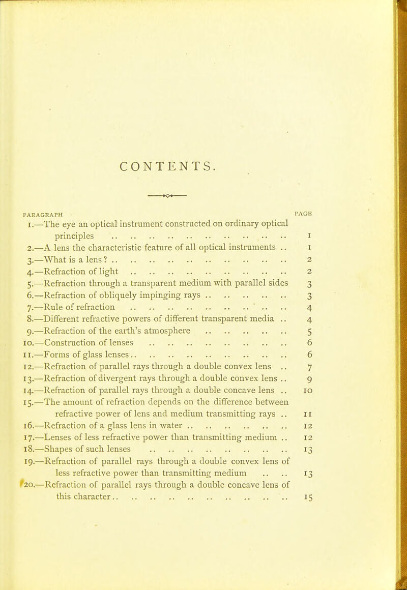 CONTENTS. PARAGRAPH PAGE 1. —The eye an optical instrament constructed on ordinary optical principles .. ■. • • i 2. —A lens the characteristic feature of aU optical instruments .. I 3. —What is a lens ? 2 4. —Refraction of light 2 5. —Refraction through a transparent medium with parallel sides 3 6. —Refraction of obliquely impinging rays 3 7. —-Rule of refraction ' .. .. 4 8. —Different refractive powers of different transparent media .. 4 9. —Refraction of the earth's atmosphere 5 10. —Construction of lenses 6 11. —Forms of glass lenses 6 12. —Refraction of parallel rays through a double convex lens .. 7 13. —Refraction of divergent rays through a double convex lens .. 9 14. —Refraction of parallel rays through a double concave lens .. 10 15. —-The amount of refraction depends on the difference between refractive power of lens and medium transmitting rays .. II 16. —Refraction of a glass lens in water 12 17. —Lenses of less refractive power than transmitting medium .. 12 18. —Shapes of such lenses 13 19. —Refraction of parallel rays through a double convex lens of less refractive power than transmitting medium .. .. 13 '20.—Refraction of parallel rays tlirough a double concave lens of this character 15