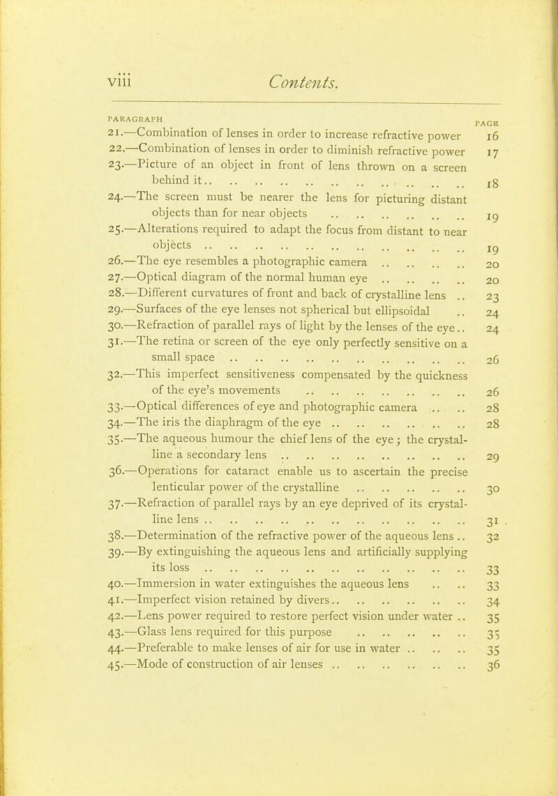 PARAGRAPH ^ p^gg 21. —Combination of lenses in order to increase refractive power i6 22. —Combination of lenses in order to diminish refractive power 17 23-—Picture of an object in front of lens thrown on a screen behind it |g 24. —The screen must be nearer the lens for picturing distant objects than for near objects ig 25. —Alterations required to adapt the focus from distant to near objects 26. —The eye resembles a photographic camera 20 27. —Optical diagram of the normal human eye 20 28. —Different curvatures of front and back of crystalline lens .. 23 29. —Surfaces of the eye lenses not spherical but ellipsoidal .. 24 30. —Refraction of parallel rays of light by the lenses of the eye.. 24 31. —The retina or screen of the eye only perfectly sensitive on a small space 26 32. —This imperfect sensitiveness compensated by the quickness of the eye's movements 26 33. —Optical differences of eye and photographic camera .. .. 28 34. —The iris the diaphragm of the eye 28 35. —The aqueous humour the chief lens of the eye; the crystal- line a secondaiy lens 29 36. —Operations for cataract enable us to ascertain the precise lenticular power of the crystalline 30 37-—Refraction of parallel rays by an eye deprived of its crystal- line lens 31 , 38. —Determination of the refractive power of the aqueous lens ,. 32 39. —By extinguishing the aqueous lens and artificially supplying its loss 33 40. —Immersion in water extinguishes the aqueous lens .. .. 33 41. —Imperfect vision retained by divers 34 42. —Lens power required to restore perfect vision under water .. 35 43. —Glass lens required for this purpose 35 44. —Preferable to make lenses of air for use in water 35 45. —Mode of constraction of air lenses 36