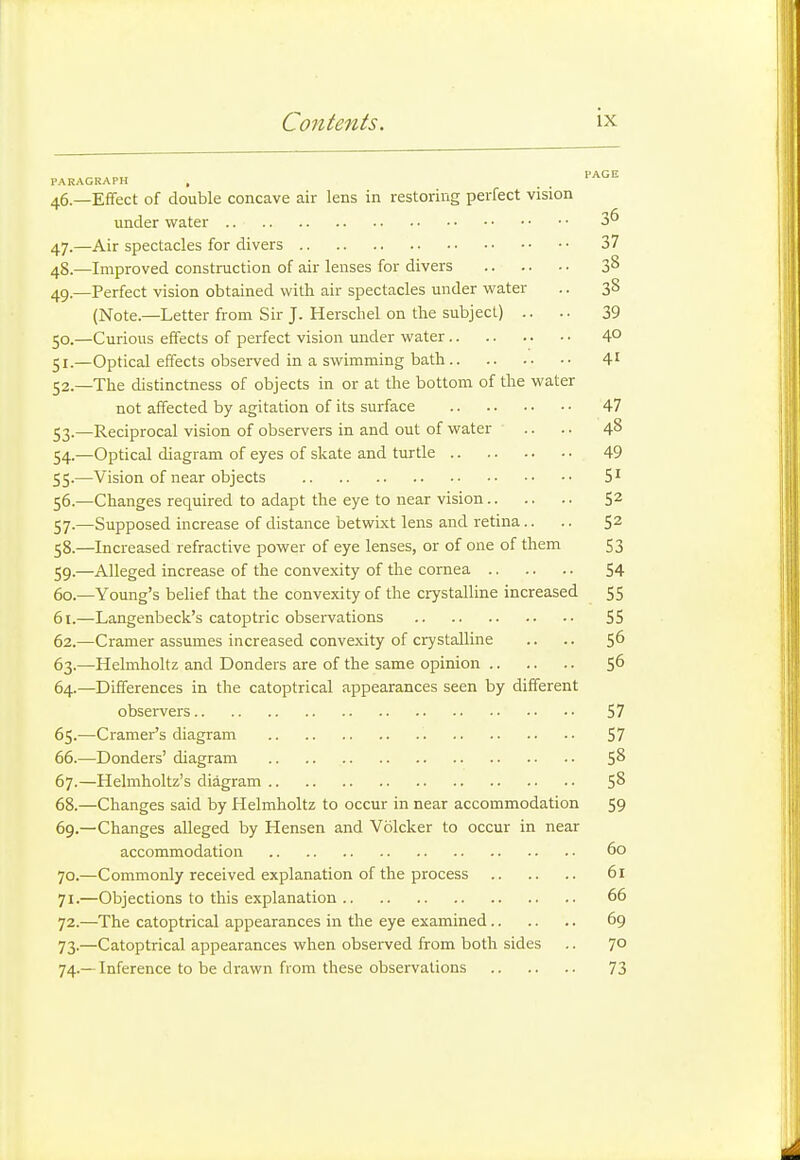 PARAGRAPH , PAGE 46.- - Effect of double concave air lens in restoring perfect vision 36 47-- 37 48.- 38 49.- -Perfect vision obtained with air spectacles under water 38 (Note.—Letter from Sir J. Herschel on the subject) .. 39 5°-- 40 41 52.- -The distinctness of objects in or at the bottom of the water 47 53-- -Reciprocal vision of observers in and out of water 48 54-- 49 SS-- 51 56.- 52 57-- -Supposed increase of distance betwixt lens and retina.. 52 58.- -Increased refractive power of eye lenses, or of one of them 53 59-- 60.- -Young's belief that the convexity of the crystalline increased 61.- 55 ■J J 62.- -Cramer assumes increased convexity of crystalline 56 63-- 56 64- -Differences in the catoptrical appearances seen by different 65-- 66.- 58 67.- 58 68.- —Changes said by Helmholtz to occur in near accommodation jy 69.- —Changes alleged by Hensen and Volcker to occur in near 60 70.- 61 71.- 66 72.- 69 73-- —Catoptrical appearances when observed from both sides 70 74-- 73