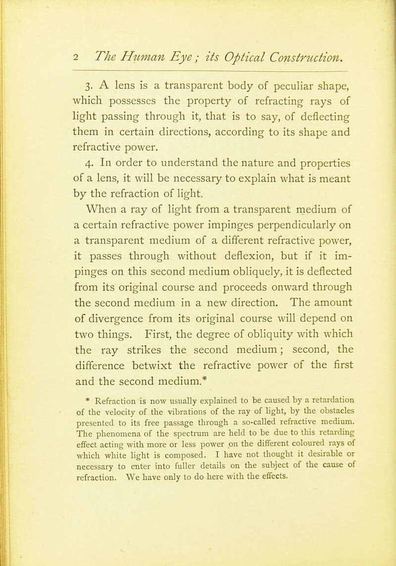 3. A lens is a transparent body of peculiar shape, which possesses the propertj'- of refracting rays of light passing through it, that is to say, of deflecting them in certain directions, according to its shape and refractive power. 4, In order to understand the nature and properties of a lens, it will be necessary to explain what is meant by the refraction of light. When a ray of light from a transparent rnedium of a certain refractive power impinges perpendicularly on a transparent medium of a different refractive power, it passes through without deflexion, but if it im- pinges on this second medium obliquely, it is deflected from its original course and proceeds onward through the second medium in a new direction. The amount of divergence from its original course will depend on two things. First, the degree of obliquity with which the ray strikes the second medium; second, the difference betwixt the refractive power of the first and the second medium.* * Refraction is now usually explained to be caused by a retardation of the velocity of the vibrations of the ray of light, by the obstacles presented to its free passage through a so-called refractive medium. The phenomena of the spectrum are held to be due to this retarding effect acting with more or less power on the different coloured rays of which white light is composed. I have not thought it desirable or necessary to enter into fuller details on the subject of the cause of refraction. We have only to do here with the effects.