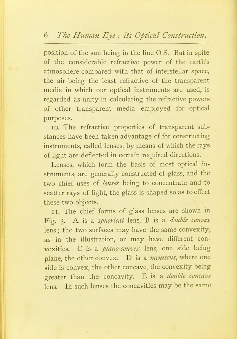 position of the sun being in the hne O S. But in spite of the considerable refractive power of the earth's atmosphere compared with that of interstellar space, the air being the least refractive of the transparent media in which our optical instruments are used, is regarded as unity in calculating the refractive powers of other transparent media employed for optical purposes. 10. The refractive properties of transparent sub- stances have been taken advantage of for constructing instruments, called lenses, by means of which the rays of light are deflected in certain I'equired directions. Lenses, which form the basis of most optical in- struments, are generally constructed of glass, and the two chief uses of lenses being to concentrate and to scatter rays of light, the glass is shaped so as to effect these two objects. 11. The chief forms of glass lenses are shown in Fig. 3. A is a spherical lens, B is a double convex lens; the two surfaces may have the same convexity, as in the illustration, or may have different con- vexities. C is a plano-convex lens, one side being plane, the other convex. D is a meniscus, where one side is convex, the other concave, the convexity being greater than the concavity. E is a double concave lens. In such lenses the concavities may be the same