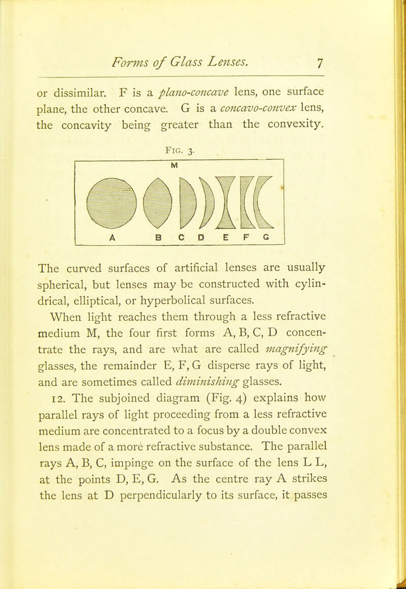 or dissimilar. F is a plano-concave lens, one surface plane, the other concave. G is a concavo-convex lens, the concavity being greater than the convexity. Fig. 3. A B C D E F G The curved surfaces of artificial lenses are usually spherical, but lenses may be constructed with cylin- drical, elliptical, or hyperbolical surfaces. When light reaches them through a less refractive medium M, the four first forms A, B, C, D concen- trate the rays, and are what are called magnifying glasses, the remainder E, F, G disperse rays of light, and are sometimes called diminishing glasses. 12. The subjoined diagram (Fig. 4) explains how parallel rays of light proceeding from a less refractive medium are concentrated to a focus by a double convex lens made of a more refractive substance. The parallel rays A, B, C, impinge on the surface of the lens L L, at the points D, E, G. As the centre ray A strikes the lens at D perpendicularly to its surface, it passes