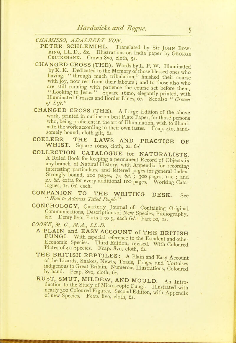 CHAMISSO, ADALBERT VON. PETER SCHLEMIHL. Translated by Sir John Bow- ring, LL. D., &c. Illustrations on India paper by George Cruikshank. Crown Svo, cloth, 5^. CHANGED CROSS (THE). Words by L. P. W. Illuminated by Iv. K. Dedicated to the Memory of those blessed ones who having,  through much tribulation, finished their course with joy, now rest from their labours ; and to those also who are still running with patience the course set before them,  Looking to Jesus. Square i6mo, elegantly printed, with Illuminated Crosses and Border Lines, 6j. See also  Crown of Life. CHANGED CROSS (THE). A Large Edition of the above work, printed in outline on best Plate Paper, for those persons who, being proficient in the art of Illumination, wish to illumi- nate the work according to their own tastes. Fcap. Ato, hand- somely bound, cloth gilt, 6s. COELEBS. THE LAWS AND PRACTICE OF WHIST. Square i6mo, cloth, 2s. 6d. COLLECTION CATALOGUE for NATURALISTS A Ruled Book for keeping a permanent Record of Objects in any branch of Natural History, with Appendix for recording interesting particulars, and lettered pages for general Index Strongly bound, 200 pages, 7^-. 6d. ; 300 pages, los. ; and 2s. bd. extra for every additional 100 pages. Working Cata- logues, \s. 6d. each. COMPANION TO THE WRITING DESK See Bow to Address Titled People. CONCHOLOGY, Quarterly Journal of. Containing Original Communications, Descriptions of New Species, Bibliography, &c. Demy Svo, Parts I to 9, each 6d. Part 10, is. ^ ^ COOKE, M. C, M.A., LL.D. A PLAIN and EASY ACCOUNT of THE BRITISH FUNGI. With especial reference to the Esculent and other Economic Species. Third Edition, revised. With Coloured Plates of 40 Species. Fcap. Svo, cloth, 6j. THE BRITISH REPTILES: A Plain and Easy Account of the Lizards Snakes, Newts. Toads, Frogs, and Tortoises indigenous to Great Bntain. Numerous Illustrations, Coloured by hand. Fcap. Svo, cloth, bs. RUST, SMUT, MILDEW, AND MOULD An Intro- duction to the Study of Microscopic Fungi. Illustrated with nearly 300 Coloured Figures. Second Edition, with Appendix of new Species. Fcap. Svo, cloth, 6j.