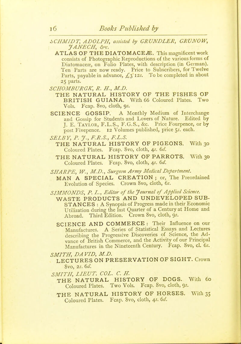 SCHMIDT, ADOLPH, assisted by GRUNDLER, GRUNOW, JANECH, &^c. ATLAS OF THE DIATOMACE^E. This magnificent work consists of Photographic Reproductions of the various forms of Diatomacese, on Folio Plates, with description (in German). Ten Parts are now ready. Price to Subscribers, for Twelve Parts, payable in advance, 12s. To be completed in about 25 parts. SCHOMBURGK, R. //., M.D. THE NATURAL HISTORY OF THE FISHES OF BRITISH GUIANA. With 66 Coloured Plates. Two Vols. Fcap. 8vo, cloth, gj. SCIENCE GOSSIP. A Monthly Medium of Interchange and Gossip for Students and Lovers of Nature. Edited by J. E. Taylor, F.L.S., F.G.S., &c. Price Fourpence, or by post Fivepence. 12 Volumes published, price 5^. each. SELBY, P. J., F.R.S., F.L.S. THE NATURAL HISTORY OF PIGEONS. With 30 Coloured Plates. Fcap. 8vo, cloth, 4J. 6d. THE NATURAL HISTORY OF PARROTS. With 30 Coloured Plates. Fcap. 8vo, cloth, 4^. 6d. SHARPE, W., M.D., Surgeon Army Medical Department. MAN A SPECIAL CREATION ; or, The Preordained Evolution of Species. Crown Svo, cloth, 6s. SIMMONDS, P. L., Editor of the Journal of Applied Science. ^NP>.^1-E. PRODUCTS AND UNDEVELOPED SUB- STANCES : A Synopsis of Progress made in their Economic Utilization during the last Quarter of a Century at Home and Abroad. Third Edition. Crown Svo, cloth, gj. SCIENCE AND COMMERCE : Their Influence on our Manufactures. A Series of Statistical Essays and Lectures describing the Progressive Discoveries of Science, the Ad- vance of British Commerce, and the Activity of our Principal Manufactures in the Nineteenth Century. Fcap. Svo, cl. 6j. SMITH, DA VID, M.D. LECTURES ON PRESERVATION OF SIGHT. Crown Svo, 2s. 6d. SMITH, LIEUT. COL. C. H. THE NATURAL HISTORY OF DOGS. With 60 Coloured Plates. Two Vols. Fcap. Svo, cloth, 95. THE NATURAL HISTORY OF HORSES. With 35 Coloured Plates. Fcap. Svo, cloth, 4^. 6d.