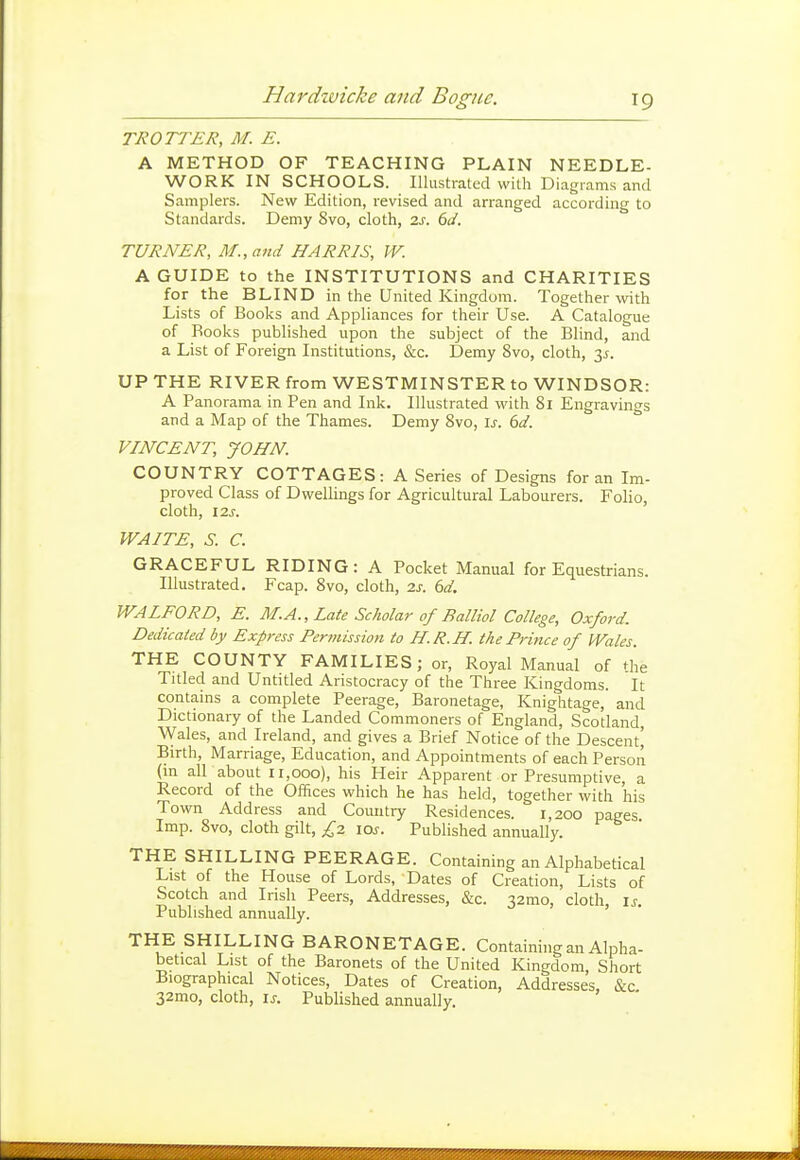 TROTTER, M. E. A METHOD OF TEACHING PLAIN NEEDLE- WORK IN SCHOOLS. Illustrated with Diagrams and Samplers. New Edition, revised and arranged according to Standards. Demy 8vo, cloth, 2s. 6d. TURNER, M.,and HARRIS, W. A GUIDE to the INSTITUTIONS and CHARITIES for the BLIND in the United Kingdom. Together with Lists of Books and Appliances for their Use. A Catalogue of Books published upon the subject of the Blind, and a List of Foreign Institutions, &c. Demy 8vo, cloth, 3^. UP THE RIVER from WESTMINSTER to WINDSOR: A Panorama in Pen and Ink. Illustrated with 8i Engravings and a Map of the Thames. Demy 8vo, \s. 6d. VINCENT, JOHN. COUNTRY COTTAGES: A Series of Designs for an Im- proved Class of Dwellings for Agricultural Labourers. Folio, cloth, 12S. WAITE, S. C. GRACEFUL RIDING: A Pocket Manual for Equestrians. Illustrated. Fcap. 8vo, cloth, 2s. 6d. WALFORD, E. M.A., Late Scholar of Balliol College, Oxford. Dedicated by Express Pertnission to H.R.H. the Prince of JVales. THE COUNTY FAMILIES; or, Royal Manual of the Titled and Untitled Aristocracy of the Three Kingdoms. It contains a complete Peerage, Baronetage, Knightage, and Dictionary of the Landed Commoners of England, Scotland, \Vales, and Ireland, and gives a Brief Notice of the Descent^ Birth, Marriage, Education, and Appointments of each Person (in all about 11,000), his Heir Apparent or Presumptive, a Record of the Offices which he has held, together with his Town Address and Country Residences. 1,200 pages Imp. 8vo, cloth gilt, £2 los. Published annually. THE SHILLING PEERAGE. Containing an Alphabetical List of the House of Lords, Dates of Creation, Lists of Scotch and Irish Peers, Addresses, &c. 32mo, cloth is. Published annually. ' THE SHILLING BARONETAGE. Containing an Alpha- betical List of the Baronets of the United Kingdom, Short Biographical Notices, Dates of Creation, Addresses, &c. 32mo, cloth, IS. Published annually.