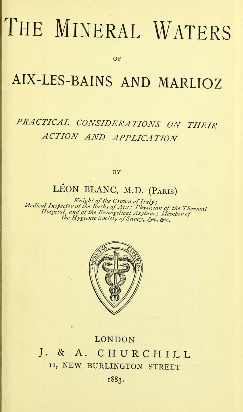 OF AIX-LES-BAINS AND MARLIOZ PRACTICAL CONSIDERATIONS ON THEIR ACTION AND APPLICATION LEON BLANC, M.D. (Paris) ^. Knight of the Crown of Italy; Medical Inspector of the Baths of Aix ; Physician of the Thermal Hospital, and of the Evangelical Asylum ; Member of the Hygienic Society of Savoy, ^c. d^-c. LONDON J. & A. CHURCHILL II, NEW BURLINGTON STREET 1883.