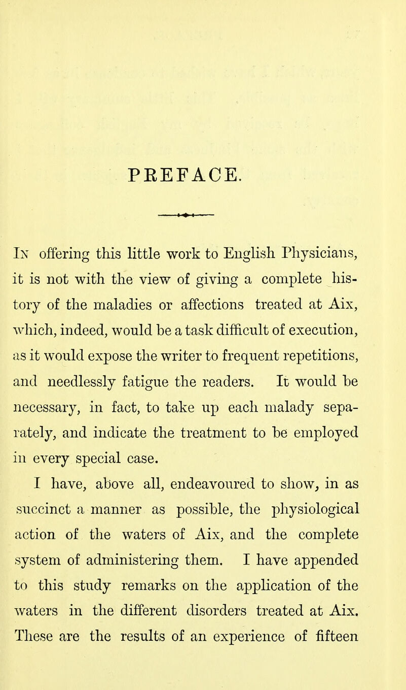 PEEFACE. Ix offering this little work to English Physicians, it is not with the view of giving a complete his- tory of the maladies or affections treated at Aix, which, indeed, would be a task difficult of execution, as it would expose the writer to frequent repetitions, and needlessly fatigue the readers. It would be necessary, in fact, to take up each malady sepa- rately, and indicate the treatment to be employed in every special case. I have, above all, endeavoured to show, in as succinct a manner as possible, the physiological action of the waters of Aix, and the complete system of administering them. I have appended to this study remarks on the application of the waters in the different disorders treated at Aix. These are the results of an experience of fifteen