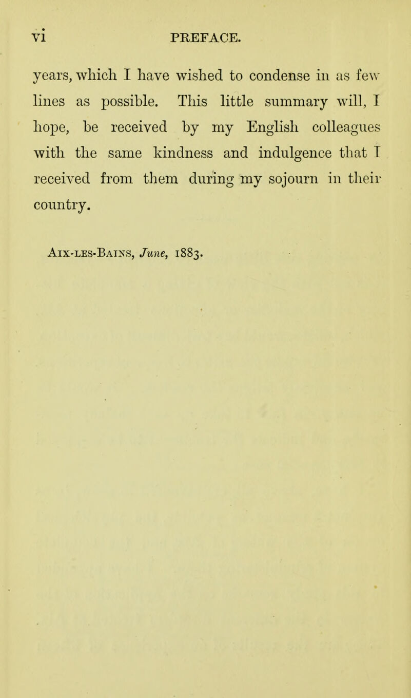 years, which I have wished to condense in as few lines as possible. This little summary will, I hope, be received by my English colleagues with the same kindness and indulgence that I received from tliem during my sojourn in their country. Aix-les-Bains, June, 1883.