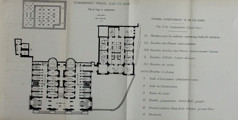 ETABLl&SBMENT THEf^MAL D'AIX-LES - BAINS Plan de l etage en soiibassEment. THERMAL ESnSLTSHMENT OF AK LES BADfS . Plan of the Soubassements. (Ground floor.) / /. Pisci?ws po-wr Us enfanis Iswmvmvng baths far childrml. 2.2. Daaches desFruvces sauJmssemervts 3°3: GroTuies oLomJ-u^ des Princes soubcLSsemenL Ianneoo) 4. Boiu:hes d'Enftr (Iwttest dMsTxm.l 5.5 D awakes en cerde^ 6.6.6.6.BoTxdies aJcolorare 7, SaU& d'lnludaXian, (Mudatwn roanhj 8 SaUe d^PalArerisotwri^ 9 Beans de pieds gargarisnw. I Brink 3aJl_ gargle. ] 11. Grand vestibnU fMazrvHcdlJ d 'entree grownd floor.