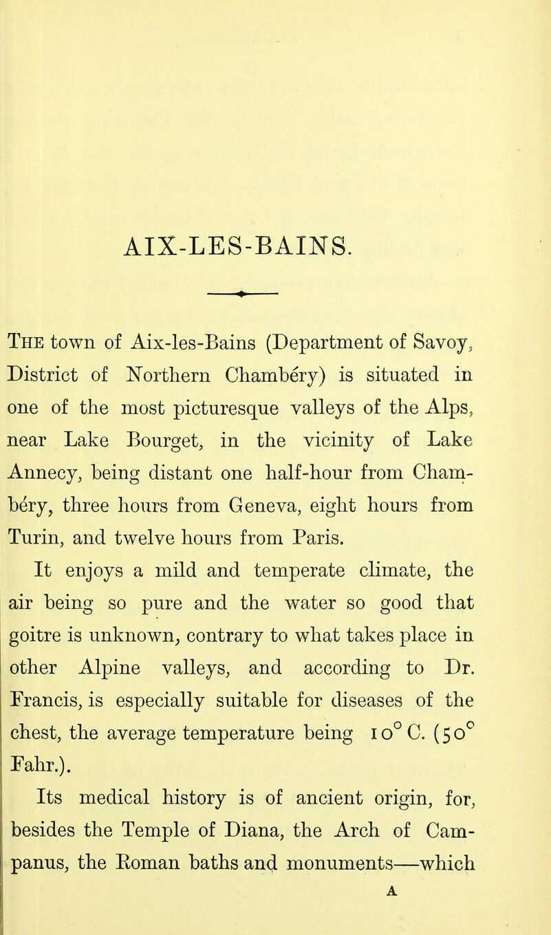 AIX-LES-BAINS. The town of Aix-les-Bains (Department of Savoy, District of Eorthern Chambery) is situated in one of the most picturesque valleys of the Alps, near Lake Bourget, in the vicinity of Lake Annecy, being distant one half-hour from Cham- bery, three hours from Geneva, eight hours from Turin, and twelve hours from Paris. It enjoys a mild and temperate climate, the air being so pure and the water so good that goitre is unknown, contrary to what takes place in i other Alpine valleys, and according to Dr, Francis, is especially suitable for diseases of the chest, the average temperature being i o° C. (50^ Fahr.). Its medical history is of ancient origin, for, besides the Temple of Diana, the Arch of Cam- panus, the Eoman baths and monuments—which A