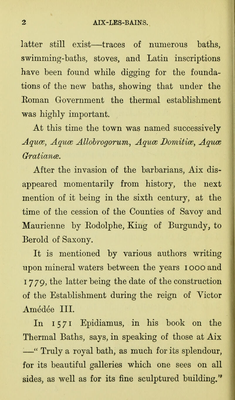 latter still exist—traces of numerous baths, swimming-baths, stoves, and Latin inscriptions have been found while digging for the founda- tions of the new baths, showing that under the Eoman Government the thermal establishment was highly important. At this time the town was named successively Aquce, Aquce AUohrogorum, Aquce Domitice^ Aquce Gratian(B. After the invasion of the barbarians, Aix dis- appeared momentarily from history, the next mention of it being in the sixth century, at the time of the cession of the Counties of Savoy and Maurienne by Eodolphe, King of Burgundy, to Berold of Saxony. It is mentioned by various authors writing upon mineral waters between the years i ooo and I 779, the latter being the date of the construction of the Establishment during the reign of Victor Ara^dee III. In 15 71 Epidiamus, in his book on the Thermal Baths, says, in speaking of those at Aix ■— Truly a royal bath, as much for its splendour, for its beautiful galleries which one sees on all sides, as well as for its fine sculptured building.