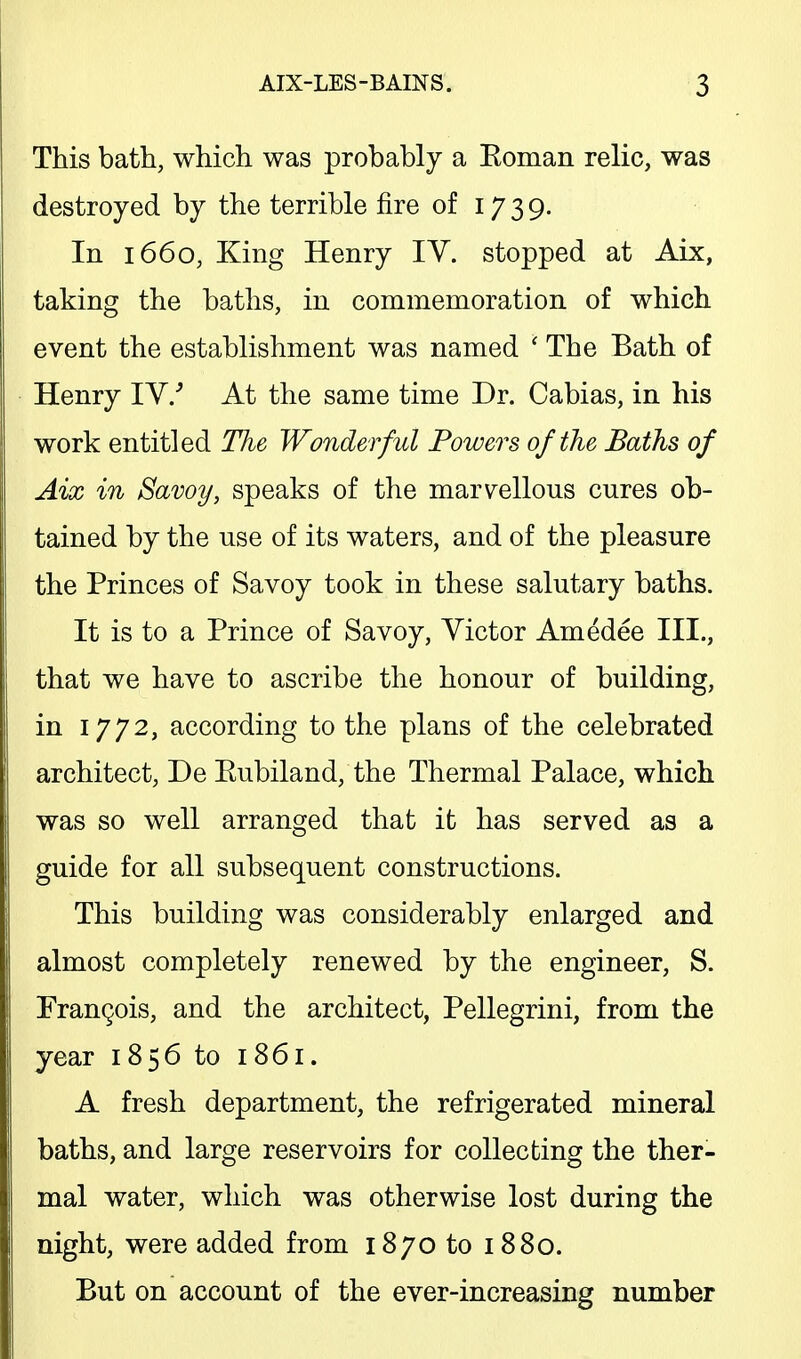 This bath, which was probably a Eoman relic, was destroyed by the terrible fire of 17 3 9. In 1660, King Henry IV. stopped at Aix, taking the baths, in commemoration of which event the establishment was named ' The Bath of Henry IV/ At the same time Dr. Cabias, in his work entitled Hie Wonderful Powers of the Baths of Aix in Savoy, speaks of the marvellous cures ob- tained by the use of its waters, and of the pleasure the Princes of Savoy took in these salutary baths. It is to a Prince of Savoy, Victor Amedee III., that we have to ascribe the honour of building, in 1772, according to the plans of the celebrated architect, De Eubiland, the Thermal Palace, which was so well arranged that it has served as a guide for all subsequent constructions. This building was considerably enlarged and almost completely renewed by the engineer, S. Francois, and the architect, Pellegrini, from the year 1856 to 1861. A fresh department, the refrigerated mineral baths, and large reservoirs for collecting the ther- mal water, which was otherwise lost during the night, were added from 1870 to 1880. But on account of the ever-increasing number