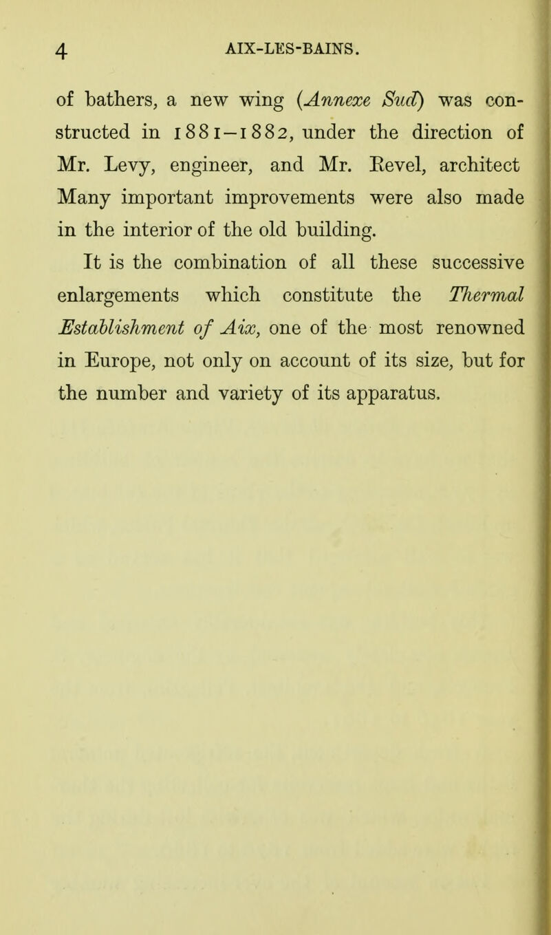 of bathers, a new wing {Annexe Sud) was con- structed in 188 I —I 882, under the direction of Mr. Levy, engineer, and Mr. Eevel, architect Many important improvements were also made in the interior of the old building. It is the combination of all these successive enlargements which constitute the Thermal Establishment of Aix, one of the most renowned in Europe, not only on account of its size, but for the number and variety of its apparatus.